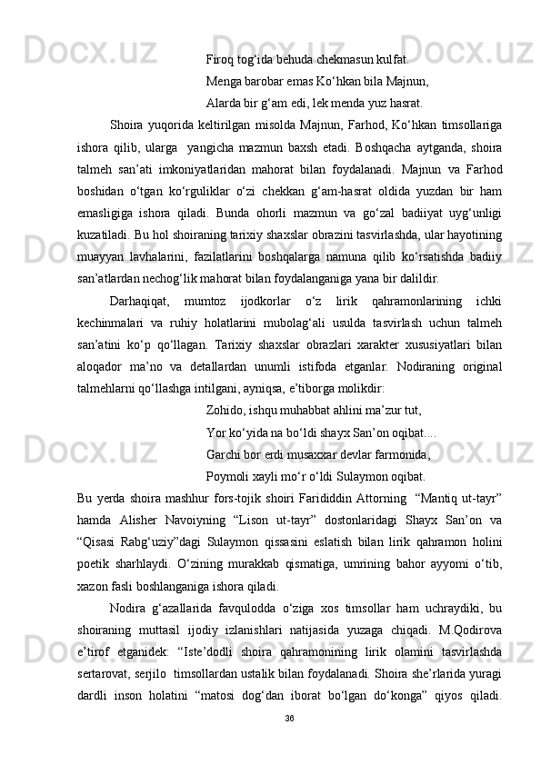 Firoq tog‘ida behuda chekmasun kulfat.
Menga barobar emas Ko‘hkan bila Majnun,
Alarda bir g‘am edi, lek menda yuz hasrat. 
Shoira   yuqorida   keltirilgan   misolda   Majnun,   Farhod,   Ko‘hkan   timsollariga
ishora   qilib,   ularga     yangicha   mazmun   baxsh   etadi.   Boshqacha   aytganda,   shoira
talmeh   san’ati   imkoniyatlaridan   mahorat   bilan   foydalanadi.   Majnun   va   Farhod
boshidan   o‘tgan   ko‘rguliklar   o‘zi   chekkan   g‘am-hasrat   oldida   yuzdan   bir   ham
emasligiga   ishora   qiladi.   Bunda   ohorli   mazmun   va   go‘zal   badiiyat   uyg‘unligi
kuzatiladi. Bu hol shoiraning tarixiy shaxslar obrazini tasvirlashda, ular hayotining
muayyan   lavhalarini,   fazilatlarini   boshqalarga   namuna   qilib   ko‘rsatishda   badiiy
san’atlardan nechog‘lik mahorat bilan foydalanganiga yana bir dalildir.
Darhaqiqat,   mumtoz   ijodkorlar   o‘z   lirik   qahramonlarining   ichki
kechinmalari   va   ruhiy   holatlarini   mubolag‘ali   usulda   tasvirlash   uchun   talmeh
san’atini   ko‘p   qo‘llagan.   Tarixiy   shaxslar   obrazlari   xarakter   xususiyatlari   bilan
aloqador   ma’no   va   detallardan   unumli   istifoda   etganlar.   Nodiraning   original
talmehlarni qo‘llashga intilgani, ayniqsa, e’tiborga molikdir: 
Zohido, ishqu muhabbat ahlini ma’zur tut,
Yor ko‘yida na bo‘ldi shayx San’on oqibat....
Garchi bor erdi musaxxar devlar farmonida,
Poymoli xayli mo‘r o‘ldi Sulaymon oqibat. 
Bu   yerda   shoira   mashhur   fors-tojik   shoiri   Farididdin  Attorning    “Mantiq   ut-tayr”
hamda   Alisher   Navoiyning   “Lison   ut-tayr”   dostonlaridagi   Shayx   San’on   va
“Qisasi   Rabg‘uziy”dagi   Sulaymon   qissasini   eslatish   bilan   lirik   qahramon   holini
poetik   sharhlaydi.   O‘zining   murakkab   qismatiga,   umrining   bahor   ayyomi   o‘tib,
xazon fasli boshlanganiga ishora qiladi.
Nodira   g‘azallarida   favqulodda   o‘ziga   xos   timsollar   ham   uchraydiki,   bu
shoiraning   muttasil   ijodiy   izlanishlari   natijasida   yuzaga   chiqadi.   M.Qodirova
e’tirof   etganidek:   “Iste’dodli   shoira   qahramonining   lirik   olamini   tasvirlashda
sertarovat, serjilo  timsollardan ustalik bilan foydalanadi. Shoira she’rlarida yuragi
dardli   inson   holatini   “matosi   dog‘dan   iborat   bo‘lgan   do‘konga”   qiyos   qiladi.
36 