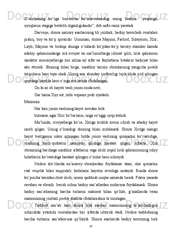 G‘unchaning   ko‘zga   bus-butun   ko‘rinavermasligi   uning   boshini     yoqasiga,
oyoqlarini etagiga berkitib olganligidandir”, deb nafis ramz yaratadi.
Darvoqe, shoira nazmiy asarlarining tili jozibali, badiiy tasvirlash vositalari
pishiq, boy va ko‘p qirralidir. Umuman, shoira Majnun, Farhod, Sulaymon, Xizr,
Layli,   Majnun   va   boshqa   shunga   o‘xshash   ko‘pdan-ko‘p   tarixiy   shaxslar   hamda
adabiy   qahramonlarga   oid   rivoyat   va   ma’lumotlarga   ishorat   qilib,   lirik   qahramon
xarakter   xususiyatlariga   xos   xilma-xil   sifat   va   fazilatlarni   betakror   badiiyat   bilan
aks   ettiradi.   Shuning   bilan   birga,   mashhur   tarixiy   obrazlarning   yangicha   poetik
talqinlarni ham topa oladi. Uning ana shunday ijodkorligi tojik tilida ijod qilingan
quyidagi baytida ham o‘ziga xos tarzda ifodalangan:
On ki az ob hayoti vasli jonon zinda nest,
Gar hama Xizr ast, xobi vopasin pesh oyadash. 
Mazmuni: 
Har kim jonon vaslining hayot suvidan tirik
          bulmasa, agar Xizr bo‘lsa ham, unga so‘nggi uyqu keladi.
Ma’lumki,   rivoyatlarga   ko‘ra,   Xizrga   tiriklik   suvini   ichish   va   abadiy   hayot
nasib   qilgan.   Uning   o‘lmasligi   shuning   bilan   izohlanadi.   Shoira   Xirzga   mangu
hayot   berilganini   inkor   qilmagan   holda   jonon   vaslining   qimmatini   ko‘rsatishga,
visolning   kuch-qudratini   namoyon   qilishga   harakat   qilgan.   Albatta,   Xizr
obrazining barchaga mashhur sifatlarini esga olish orqali lirik qahramonning ruhiy
holatlarini ko‘rsatishga harakat qilingan o‘rinlar ham uchraydi. 
Nodira   she’rlarida   an’anaviy   obrazlardan   foydalanar   ekan,   ular   qismatini
real   voqelik   bilan   taqqoslab,   kishilarni   hayotni   sevishga   undaydi.   Bunda   shoira
ko‘pincha tarixdan ibrat olish, umrni qadrlash nuqtai nazarida turadi. Fikrni yanada
ravshan va obrazli  berish uchun badiiy san’atlardan mohirona foydalanadi. Shoira
badiiy   san’atlarning   barcha   turlarini   mahorat   bilan   qo‘llab,   g‘azallarida   teran
mazmunning jozibali poetik shaklda ifodalanishini ta’minlagan.
Tashbeh   san’ati   ham   shoira   lirik   asarlari   mazmunining   ta’sirchanligini
oshirishda   yetakchi   vositalardan   biri   sifatida   ishtirok   etadi.   Nodira   tashbehning
barcha   turlarini   san’atkorona   qo‘llaydi.   Shoira   asarlarida   badiiy   tasvirning   turli
37 