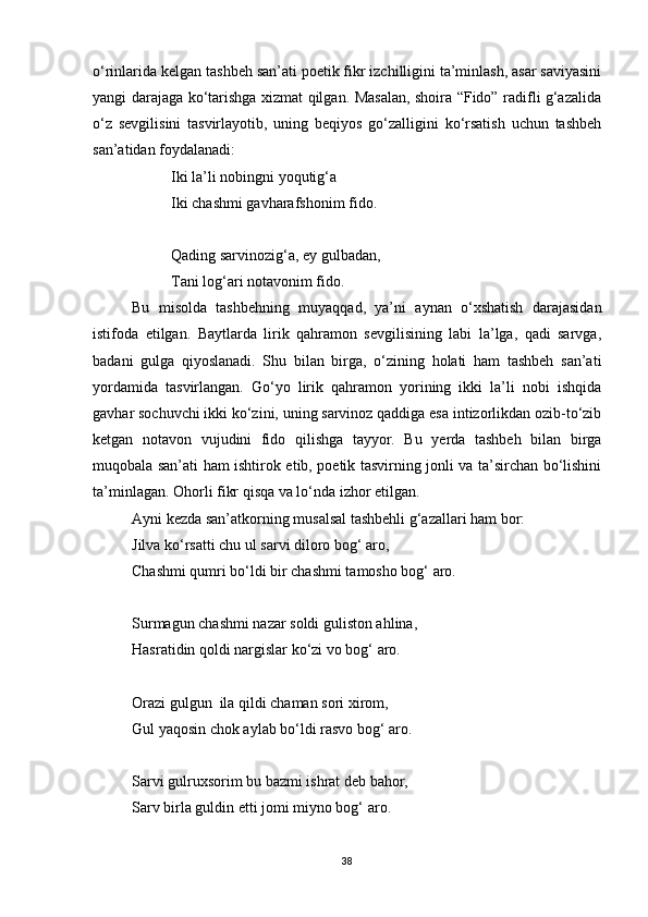 o‘rinlarida kelgan tashbeh san’ati poetik fikr izchilligini ta’minlash, asar saviyasini
yangi darajaga ko‘tarishga xizmat qilgan. Masalan, shoira “Fido” radifli g‘azalida
o‘z   sevgilisini   tasvirlayotib,   uning   beqiyos   go‘zalligini   ko‘rsatish   uchun   tashbeh
san’atidan foydalanadi:
Iki la’li nobingni yoqutig‘a 
Iki chashmi gavharafshonim fido.
Qading sarvinozig‘a, ey gulbadan,
Tani log‘ari notavonim fido.
Bu   misolda   tashbehning   muyaqqad,   ya’ni   aynan   o‘xshatish   darajasidan
istifoda   etilgan.   Baytlarda   lirik   qahramon   sevgilisining   labi   la’lga,   qadi   sarvga,
badani   gulga   qiyoslanadi.   Shu   bilan   birga,   o‘zining   holati   ham   tashbeh   san’ati
yordamida   tasvirlangan.   Go‘yo   lirik   qahramon   yorining   ikki   la’li   nobi   ishqida
gavhar sochuvchi ikki ko‘zini, uning sarvinoz qaddiga esa intizorlikdan ozib-to‘zib
ketgan   notavon   vujudini   fido   qilishga   tayyor.   Bu   yerda   tashbeh   bilan   birga
muqobala san’ati ham ishtirok etib, poetik tasvirning jonli va ta’sirchan bo‘lishini
ta’minlagan. Ohorli fikr qisqa va lo‘nda izhor etilgan.
Ayni kezda san’atkorning musalsal tashbehli g‘azallari ham bor:
Jilva ko‘rsatti chu ul sarvi diloro bog‘ aro,
Chashmi qumri bo‘ldi bir chashmi tamosho bog‘ aro.
Surmagun chashmi nazar soldi guliston ahlina,
Hasratidin qoldi nargislar ko‘zi vo bog‘ aro.
Orazi gulgun  ila qildi chaman sori xirom,
Gul yaqosin chok aylab bo‘ldi rasvo bog‘ aro.
Sarvi gulruxsorim bu bazmi ishrat deb bahor,
Sarv birla guldin etti jomi miyno bog‘ aro.
38 