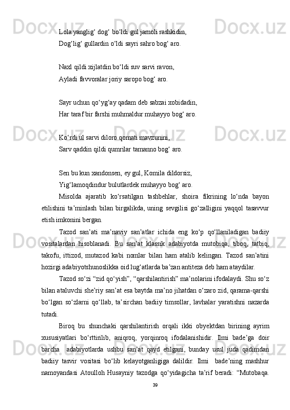 Lola yanglig‘ dog‘ bo‘ldi gul jamoli rashkidin,
Dog‘lig‘ gullardin o‘ldi sayri sahro bog‘ aro.
Naxl qildi xijlatdin bo‘ldi suv sarvi ravon,
Ayladi favvoralar joriy saropo bog‘ aro.
Sayr uchun qo‘yg‘ay qadam deb sabzai xobidadin,
Har taraf bir farshi muhmaldur muhayyo bog‘ aro.
Ko‘rdi ul sarvi diloro qomati mavzunini,
Sarv qaddin qildi qumrilar tamanno bog‘ aro.
Sen bu kun xandonsen, ey gul, Komila dildorsiz,
Yig‘lamoqdindur bulutlardek muhayyo bog‘ aro. 
Misolda   ajaratib   ko‘rsatilgan   tashbehlar,   shoira   fikrining   lo‘nda   bayon
etilishini   ta’minlash   bilan   birgalikda,   uning   sevgilisi   go‘zalligini   yaqqol   tasavvur
etish imkonini bergan. 
Tazod   san’ati   ma’naviy   san’atlar   ichida   eng   ko‘p   qo‘llaniladigan   badiiy
vositalardan   hisoblanadi.   Bu   san’at   klassik   adabiyotda   mutobiqa,   tiboq,   tatbiq,
takofu,   ittizod,   mutazod   kabi   nomlar   bilan   ham   atalib   kelingan.   Tazod   san’atini
hozirgi adabiyotshunoslikka oid lug‘atlarda ba’zan antiteza deb ham ataydilar.
Tazod so‘zi “zid qo‘yish”, “qarshilantirish” ma’nolarini ifodalaydi. Shu so‘z
bilan ataluvchi she’riy san’at esa baytda ma’no jihatdan o‘zaro zid, qarama-qarshi
bo‘lgan   so‘zlarni   qo‘llab,   ta’sirchan   badiiy   timsollar,   lavhalar   yaratishni   nazarda
tutadi. 
Biroq   bu   shunchaki   qarshilantirish   orqali   ikki   obyektdan   birining   ayrim
xususiyatlari   bo‘rttirilib,   aniqroq,   yorqinroq   ifodalanishidir.   Ilmi   bade’ga   doir
barcha     adabiyotlarda   ushbu   san’at   qayd   etilgani,   bunday   usul   juda   qadimdan
badiiy   tasvir   vositasi   bo‘lib   kelayotganligiga   dalildir.   Ilmi     bade’ning   mashhur
namoyandasi   Atoulloh   Husayniy   tazodga   qo‘yidagicha   ta’rif   beradi:   “Mutobaqa.
39 