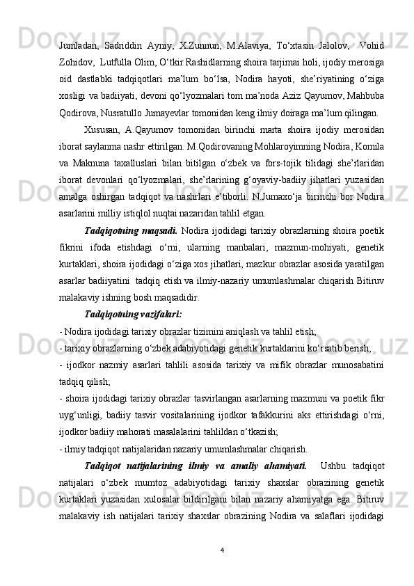 Jumladan,   Sadriddin   Ayniy,   X.Zunnun,   M.Alaviya,   To‘xtasin   Jalolov,     Vohid
Zohidov,  Lutfulla Olim, O‘tkir Rashidlarning shoira tarjimai holi, ijodiy merosiga
oid   dastlabki   tadqiqotlari   ma’lum   bo‘lsa,   Nodira   hayoti,   she’riyatining   o‘ziga
xosligi va badiiyati, devoni qo‘lyozmalari tom ma’noda Aziz Qayumov, Mahbuba
Qodirova, Nusratullo Jumayevlar tomonidan keng ilmiy doiraga ma’lum qilingan. 
Xususan,   A.Qayumov   tomonidan   birinchi   marta   shoira   ijodiy   merosidan
iborat saylanma nashr ettirilgan. M.Qodirovaning Mohlaroyimning Nodira, Komila
va   Maknuna   taxalluslari   bilan   bitilgan   o‘zbek   va   fors-tojik   tilidagi   she’rlaridan
iborat   devonlari   qo‘lyozmalari,   she’rlarining   g‘oyaviy-badiiy   jihatlari   yuzasidan
amalga   oshirgan   tadqiqot   va   nashrlari   e’tiborli.   N.Jumaxo‘ja   birinchi   bor   Nodira
asarlarini milliy istiqlol nuqtai nazaridan tahlil etgan.  
Tadqiqotning   maqsadi.   Nodira   ijodidagi   tarixiy   obrazlarning   shoira   poetik
fikrini   ifoda   etishdagi   o‘rni,   ularning   manbalari,   mazmun-mohiyati,   genetik
kurtaklari, shoira ijodidagi o‘ziga xos jihatlari, mazkur obrazlar asosida yaratilgan
asarlar badiiyatini   tadqiq etish va ilmiy-nazariy umumlashmalar chiqarish Bitiruv
malakaviy ishning bosh maqsadidir. 
Tadqiqotning vazifalari: 
- Nodira ijodidagi tarixiy obrazlar tizimini aniqlash va tahlil etish; 
- tarixiy obrazlarning o‘zbek adabiyotidagi genetik kurtaklarini ko‘rsatib berish;
-   ijodkor   nazmiy   asarlari   tahlili   asosida   tarixiy   va   mifik   obrazlar   munosabatini
tadqiq qilish;
- shoira ijodidagi tarixiy obrazlar tasvirlangan asarlarning mazmuni va poetik fikr
uyg‘unligi,   badiiy   tasvir   vositalarining   ijodkor   tafakkurini   aks   ettirishdagi   o‘rni,
ijodkor badiiy mahorati masalalarini tahlildan o‘tkazish;
- ilmiy tadqiqot natijalaridan nazariy umumlashmalar chiqarish.
Tadqiqot   natijalarining   ilmiy   va   amaliy   ahamiyati.     Ushbu   tadqiqot
natijalari   o‘zbek   mumtoz   adabiyotidagi   tarixiy   shaxslar   obrazining   genetik
kurtaklari   yuzasidan   xulosalar   bildirilgani   bilan   nazariy   ahamiyatga   ega.   Bitiruv
malakaviy   ish   natijalari   tarixiy   shaxslar   obrazining   Nodira   va   salaflari   ijodidagi
4