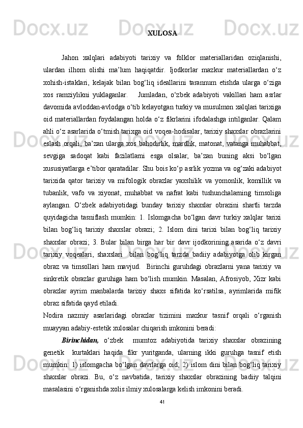 XULOSA
Jahon   xalqlari   adabiyoti   tarixiy   va   folklor   materiallaridan   oziqlanishi,
ulardan   ilhom   olishi   ma’lum   haqiqatdir.   Ijodkorlar   mazkur   materiallardan   o‘z
xohish-istaklari,   kelajak   bilan   bog‘liq   ideallarini   tarannum   etishda   ularga   o‘ziga
xos   ramziylikni   yuklaganlar.       Jumladan,   o‘zbek   adabiyoti   vakillari   ham   asrlar
davomida avloddan-avlodga o‘tib kelayotgan turkiy va musulmon xalqlari tarixiga
oid materiallardan foydalangan holda o‘z fikrlarini ifodalashga intilganlar. Qalam
ahli o‘z asarlarida o‘tmish tarixga oid voqea-hodisalar, tarixiy shaxslar obrazlarini
eslash   orqali,   ba’zan   ularga   xos   bahodirlik,   mardlik,   matonat,   vatanga   muhabbat,
sevgiga   sadoqat   kabi   fazilatlarni   esga   olsalar,   ba’zan   buning   aksi   bo‘lgan
xususiyatlarga e’tibor qaratadilar. Shu bois ko‘p asrlik yozma va og‘zaki adabiyot
tarixida   qator   tarixiy   va   mifologik   obrazlar   yaxshilik   va   yomonlik,   komillik   va
tubanlik,   vafo   va   xiyonat,   muhabbat   va   nafrat   kabi   tushunchalarning   timsoliga
aylangan.   O‘zbek   adabiyotidagi   bunday   tarixiy   shaxslar   obrazini   shartli   tarzda
quyidagicha   tasniflash   mumkin:   1.   Islomgacha   bo‘lgan   davr   turkiy   xalqlar   tarixi
bilan   bog‘liq   tarixiy   shaxslar   obrazi;   2.   Islom   dini   tarixi   bilan   bog‘liq   tarixiy
shaxslar   obrazi;   3.   Bular   bilan   birga   har   bir   davr   ijodkorining   asarida   o‘z   davri
tarixiy   voqealari,   shaxslari     bilan   bog‘liq   tarzda   badiiy   adabiyotga   olib   kirgan
obraz   va   timsollari   ham   mavjud.     Birinchi   guruhdagi   obrazlarni   yana   tarixiy   va
sinkretik   obrazlar   guruhiga   ham   bo‘lish   mumkin.   Masalan,   Afrosiyob,   Xizr   kabi
obrazlar   ayrim   manbalarda   tarixiy   shaxs   sifatida   ko‘rsatilsa,   ayrimlarida   mifik
obraz sifatida qayd etiladi. 
Nodira   nazmiy   asarlaridagi   obrazlar   tizimini   mazkur   tasnif   orqali   o‘rganish
muayyan adabiy-estetik xulosalar chiqarish imkonini beradi:  
Birinchidan,   o‘zbek     mumtoz   adabiyotida   tarixiy   shaxslar   obrazining
genetik     kurtaklari   haqida   fikr   yuritganda,   ularning   ikki   guruhga   tasnif   etish
mumkin:   1)  islomgacha  bo‘lgan davrlarga  oid;   2)   islom   dini  bilan  bog‘liq tarixiy
shaxslar   obrazi.   Bu,   o‘z   navbatida,   tarixiy   shaxslar   obrazining   badiiy   talqini
masalasini o‘rganishda xolis ilmiy xulosalarga kelish imkonini beradi. 
41 