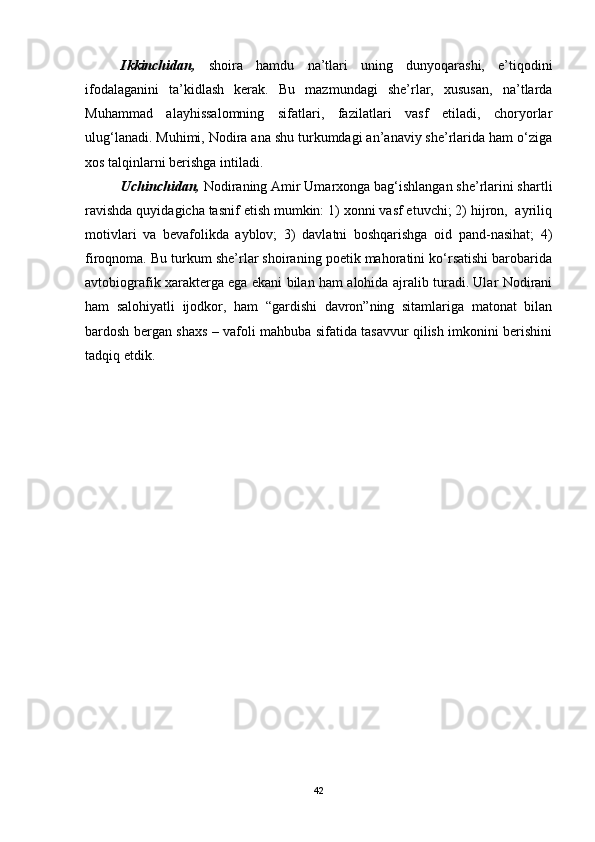   Ikkinchidan,   shoira   hamdu   na’tlari   uning   dunyoqarashi,   e’tiqodini
ifodalaganini   ta’kidlash   kerak.   Bu   mazmundagi   she’rlar,   xususan,   na’tlarda
Muhammad   alayhissalomning   sifatlari,   fazilatlari   vasf   etiladi,   choryorlar
ulug‘lanadi. Muhimi, Nodira ana shu turkumdagi an’anaviy she’rlarida ham o‘ziga
xos talqinlarni berishga intiladi.   
Uchinchidan,  Nodiraning Amir Umarxonga bag‘ishlangan she’rlarini shartli
ravishda quyidagicha tasnif etish mumkin: 1) xonni vasf etuvchi; 2) hijron,  ayriliq
motivlari   va   bevafolikda   ayblov;   3)   davlatni   boshqarishga   oid   pand-nasihat;   4)
firoqnoma. Bu turkum she’rlar shoiraning poetik mahoratini ko‘rsatishi barobarida
avtobiografik xarakterga ega ekani bilan ham alohida ajralib turadi. Ular Nodirani
ham   salohiyatli   ijodkor,   ham   “gardishi   davron”ning   sitamlariga   matonat   bilan
bardosh bergan shaxs – vafoli mahbuba sifatida tasavvur qilish imkonini berishini
tadqiq etdik.   
42 