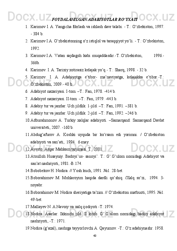 FOYDALANILGAN ADABIYOTLAR RO‘YXATI
1. Karimov I. A. Yangicha fikrlash va ishlash davr talabi. - T.: O‘zbekiston, 1997.
- 384 b.   
2. Karimov I.A. O‘zbekistonning o‘z istiqlol va taraqqiyot yo‘li. - T.: O‘zbekiston,
1992.  
3. Karimov.I.A.   Vatan   sajdagoh   kabi   muqaddasdir.-T.:O‘zbekiston,             1996.-
366b.   
4. Karimov. I. A. Tarixiy xotirasiz kelajak yo‘q.- T.: Sharq, 1998. - 32 b.
5. Karimov.   I.   A.   Adabiyotga   e’tibor-   ma’naviyatga,   kelajakka   e’tibor.-T.:
O‘zbekiston, 2009.- 40 b.
6. Adabiyot nazariyasi. I-tom. –T.: Fan, 1978. -414 b.
7. Adabiyot nazariyasi. II-tom. –T.: Fan, 1979. -443 b. 
8. Adabiy tur va janrlar. Uch jildlik. 1-jild. –T.: Fan, 1991. –381 b.
9. Adabiy tur va janrlar. Uch jildlik. 2-jild. –T.: Fan, 1992. –246 b.
10. Adburahmonov   A.   Turkiy   xalqlar   adabiyoti.   –Samarqand:   Samarqand   Davlat
universiteti, 2007. -160 b. 
11. Abdug‘afurov   A.   Koshki   uyquda   bir   ko‘rsam   edi   yorimni.   /   O‘zbekiston
adabiyoti va san’ati,  1994.  6-may.
12. Avesto. Asqar Mahkam tarjimasi. T.: 2001.
13. Atoulloh Husayniy.  Badoyi’us-   sanoyi’.  T.:   G‘.G‘ulom  nomidagi   Adabiyot  va
san’at nashriyoti, 1981.-B.174.
14. Bobobekov H. Nodira. // Yosh kuch, 1991. №1. 28-bet. 
15. Boborahimov   M.   Mohlaroyim   haqida   dardli   qo‘shiq.   /Xalq   so‘zi,     1994.   3-
noyabr. 
16. Boborahimov M. Nodira sheriyatiga ta’zim. // O‘zbekiston matbuoti, 1995. №1.
49-bet. 
17. Mallayev N. A.Navoiy va xalq ijodiyoti -T.:1974. 
18. Nodira.   Asarlar.   Ikkinchi   jild.   II   kitob.   G‘.G‘ulom   nomidagi   badiiy   adabiyot
nashriyoti, -T.: 1971. 
19. Nodira (g‘azal), nashrga tayyorlovchi A. Qayumov. -T.: O‘z adabiynashr. 1958.
43 