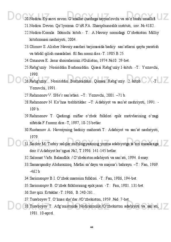 20. Nodira. Ey sarvi ravon: G‘azallar (nashrga tayyorlovchi va so‘z boshi muallifi 
21. Nodira. Devon. Qo‘lyozma. O‘zR FA  Sharqshunoslik instituti,  inv. № 4182.
22. Nodira-Komila.   Ikkinchi   kitob.-   T.:   A.Navoiy   nomidagi   O‘zbekiston   Milliy
kitobxonasi nashriyoti, 2004. 
23. Olimov S. Alisher Navoiy asarlari tarjimasida badiiy  san’atlarni qayta yaratish
va tabdil qilish masalalari. fil.fan.nomz.diss.-T.:1985.B.25.
24. Oxunova E. Jasur shoiralarimiz.//Guliston, 1974 №10. 29-bet.
25. Rabg‘uziy     Nosiriddin   Burhoniddin.   Qisasi   Rabg‘uziy.1-kitob.   -T.:   Yozuvchi,
1990. 
26. Rabg‘uziy     Nosiriddin   Burhoniddin.   Qissasi   Rabg‘uziy.   2   kitob.           -T.:
Yozuvchi, 1991.
27. Rahmonov V. SHe’r san’atlari. –T.: Yozuvchi, 2001. –71 b.
28. Rahmonov   N.   Ko‘hna   toshbitiklar.   –T:   Adabiyot   va   san’at   nashriyoti,   1991.   -
109 b.
29. Rahmonov   T.   Qadimgi   miflar   o‘zbek   folklori   epik   motivlarining   o‘zagi
sifatida.F.f.nomz.diss.-T, 1997, 18-23 betlar.
30. Rustamov   A.   Navoiyning   badiiiy   mahorati.T.:   Adabiyot   va   san’at   nashriyoti,
1979.
31. Saidov M. Turkiy xalqlar mifologiyasining yozma adabiyotga ta’siri masalasiga
doir // Adabiyot ko‘zgusi №2, T.1996. 141-145 betlar. 
32. Salomat Vafo. Balandlik. / O‘zbekiston adabiyoti va san’ati, 1994. 6-may.
33. Samarqandiy Abdurazzoq. Matlai sa’dayn va majma’i bahrayn. –T.: Fan, 1969.
-462 b
34. Sarimsoqov B.I. O‘zbek marosim folklori. -T.: Fan, 1986, 194-bet.
35. Sarimsoqov B. O‘zbek folklorining epik janri. -T.:  Fan, 1981. 131-bet.
36. Suv qizi. Ertaklar.-T.:1966,  B.240-261..
37. Turaboyev T. O‘lmas she’rlar.//O‘zbekiston, 1959. №6. 7-bet.  
38. Turaboyev   T.   Afg‘onistonda   Nodiraxonlik./O‘zbekiston   adabiyoti   va   san’ati,
1981. 10-aprel. 
44