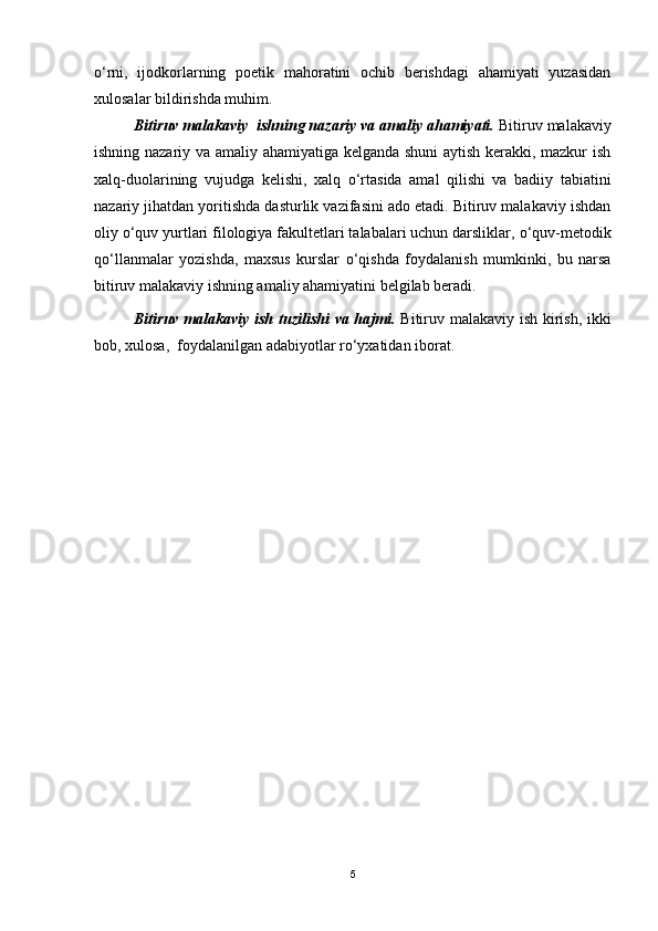 o‘rni,   ijodkorlarning   poetik   mahoratini   ochib   berishdagi   ahamiyati   yuzasidan
xulosalar bildirishda muhim.
Bitiruv malakaviy  ishning nazariy va amaliy ahamiyati.  Bitiruv malakaviy
ishning nazariy va amaliy ahamiyatiga kelganda shuni  aytish kerakki, mazkur ish
xalq-duolarining   vujudga   kelishi,   xalq   о ‘rtasida   amal   qilishi   va   badiiy   tabiatini
nazariy jihatdan yoritishda dasturlik vazifasini ado etadi. Bitiruv malakaviy ishdan
oliy  о ‘quv yurtlari filologiya fakultetlari talabalari uchun darsliklar,  о ‘quv-metodik
q о ‘llanmalar   yozishda,   maxsus   kurslar   о ‘qishda   foydalanish   mumkinki,   bu   narsa
bitiruv malakaviy ishning amaliy ahamiyatini belgilab beradi.
Bitiruv malakaviy ish tuzilishi  va hajmi.   Bitiruv malakaviy ish kirish, ikki
bob, xulosa,  foydalanilgan adabiyotlar ro‘yxatidan iborat.  
5 