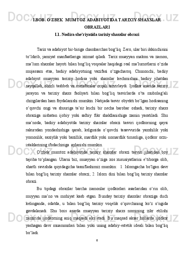 I.BOB . O‘ZBEK  MUMTOZ ADABIYOTIDA TARIXIY SHAXSLAR
OBRAZLARI
I.1. Nodira she’riyatida tarixiy shaxslar obrazi
Tarix va adabiyot bir-biriga chambarchas bog‘liq. Zero, ular biri ikkinchisini
to‘ldirib,   jamiyat   manfaatlariga   xizmat   qiladi.   Tarix   muayyan   makon   va   zamon,
ma’lum shaxslar  hayoti bilan bog‘liq voqealar haqidagi real  ma’lumotlarni o‘zida
mujassam   etsa,   badiiy   adabiyotning   vazifasi   o‘zgacharoq.   Chunonchi,   badiiy
adabiyot   muayyan   tarixiy   hodisa   yoki   shaxslar   kechmishini   badiiy   jihatdan
sayqallab,  ohorli  tashbeh  va  metaforalar   orqali   tasvirlaydi. Ijodkor   asarida  tarixiy
jarayon   va   tarixiy   shaxs   faoliyati   bilan   bog‘liq   tasvirlarda   o‘ta   mubolag‘ali
chizgilardan ham foydalanishi mumkin. Natijada tasvir obyekti bo‘lgan hodisaning
o‘quvchi   ongi   va   shuuriga   ta’sir   kuchi   bir   necha   barobar   oshadi,   tarixiy   shaxs
obraziga   nisbatan   ijobiy   yoki   salbiy   fikr   shakllanishiga   zamin   yaratiladi.   Shu
ma’noda,   badiiy   adabiyotda   tarixiy   shaxslar   obrazi   tasviri   ijodkorning   qaysi
rakursdan   yondashishiga   qarab,   kelgusida   o‘quvchi   tasavvurida   yaxshilik   yoki
yomonlik, saxiylik yoki baxillik, mardlik yoki  nomardlik timsoliga, ijodkor  orzu-
istaklarining ifodachisiga  aylanishi mumkin.  
O‘zbek   mumtoz   adabiyotida   tarixiy   shaxslar   obrazi   tasviri   jihatidan   boy
tajriba   to‘plangan.   Ularni   biz,   muayyan   o‘ziga   xos   xususiyatlarini   e’tiborga   olib,
shartli   ravishda  quyidagicha  tasniflashimiz  mumkin:     1.  Islomgacha  bo‘lgan  davr
bilan   bog‘liq   tarixiy   shaxslar   obrazi;   2.   Islom   dini   bilan   bog‘liq   tarixiy   shaxslar
obrazi. 
Bu   tipdagi   obrazlar   barcha   zamonlar   ijodkorlari   asarlaridan   o‘rin   olib,
muyyan   ma’no   va   mohiyat   kasb   etgan.   Bunday   tarixiy   shaxslar   obraziga   duch
kelinganda,   odatda,   u   bilan   bog‘liq   tarixiy   voqelik   o‘quvchining   ko‘z   o‘ngida
gavdalanadi.   Shu   bois   asarda   muayyan   tarixiy   shaxs   nomining   zikr   etilishi
zamirida   ijodkorning   aniq   maqsadi   aks   etadi.   Bu   maqsad   aksar   hollarda   ijodkor
yashagan   davr   muammolari   bilan   yoki   uning   adabiy-estetik   ideali   bilan   bog‘liq
bo‘ladi. 
6 