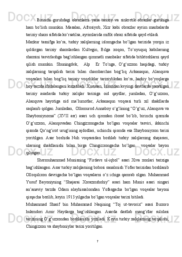 Birinchi   guruhdagi   obrazlarni   yana   tarixiy   va   sinkretik   obrazlar   guruhiga
ham   bo‘lish   mumkin.   Masalan,   Afrosiyob,   Xizr   kabi   obrazlar   ayrim   manbalarda
tarixiy shaxs sifatida ko‘rsatilsa, ayrimlarida mifik obraz sifatida qayd etiladi.  
Mazkur   tasnifga   ko‘ra,   turkiy   xalqlarning   islomgacha   bo‘lgan   tarixida   yorqin   iz
qoldirgan   tarixiy   shaxslardan   Kultegin,   Bilga   xoqon,   To‘nyuquq   kabilarning
shaxsini tasvirlashga bag‘ishlangan qimmatli manbalar sifatida bitiktoshlarni qayd
qilish   mumkin.   Shuningdek,     Alp     Er   To‘nga,   O‘g‘uzxon   haqidagi,   turkiy
xalqlarning   tarqalish   tarixi   bilan   chambarchas   bog‘liq   Arkanaqun,   Alanquva
voqealari   bilan   bog‘liq   tarixiy   voqeliklar   tarixiylikdan   ko‘ra,   badiiy   bo‘yoqlarga
boy tarzda ifodalangani kuzatiladi. Xususan, Islomdan keyingi davrlarda yaratilgan
tarixiy   asarlarda   turkiy   xalqlar   tarixiga   oid   qaydlar,   jumladan,   O‘g‘uzxon,
Alanquva   hayotiga   oid   ma’lumotlar,   Arkanaqun   voqeasi   turli   xil   shakllarda
saqlanib qolgan. Jumladan,  Ollomurod Annaboy o‘g‘lining “O‘g‘uz, Alanquva va
Shayboniynoma”   (XVII   asr)   asari   uch   qismdan   iborat   bo‘lib,   birinchi   qismida
O‘g‘uzxon,   Alanquvadan   Chingizxongacha   bo‘lgan   voqealar   tasviri,   ikkinchi
qismda Qo‘ng‘irot urug‘ining ajdodlari, uchinchi qismda esa Shayboniyxon tarixi
yoritilgan.   Asar   boshida   Nuh   voqeasidan   boshlab   turkiy   xalqlarning   shajarasi,
ularning   shakllanishi   bilan   birga   Chingizxongacha   bo‘lgan     voqealar   bayon
qilingan.
S h ermuhammad   Munisning   “Firdavs   ul-iqbol”   asari   Xiva   xonlari   tarixiga
bag‘ishlangan. Asar turkiy xalqlarning bobosi sanalmish Yofas tarixidan boshlanib
Olloqulixon  davrigacha   bo‘lgan   voqealarni   o‘z   ichiga  qamrab   olgan.   Muhammad
Yusuf   Bayoniyning   “Shajarai   Xorazmshohiy”   asari   ham   Munis   asari   singari
an’anaviy   tarzda   Odam   alayhissalomdan   Yofasgacha   bo‘lgan   voqealar   bayoni
qisqacha berilib, keyin 1913 yilgacha bo‘lgan voqealar tarixi bitiladi. 
Muhammad   Sharif   bin   Muhammad   Naqining   “Toj   ut-tavorix”   asari   Buxoro
hukmdori   Amir   Haydarga   bag‘ishlangan.   Asarda   dastlab   mang‘itlar   sulolasi
tarixining O‘g‘uzxondan boshlanishi  yoziladi. Keyin turkiy xalqlarning tarqalishi,
Chingizxon va shayboniylar tarixi yoritilgan.
7 