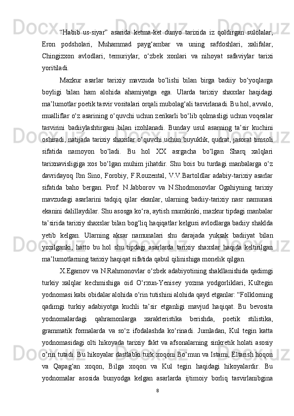 “Habib   us-siyar”   asarida   ketma-ket   dunyo   tarixida   iz   qoldirgan   sulolalar,
Eron   podsholari,   Muhammad   payg‘ambar   va   uning   safdoshlari,   xalifalar,
Chingizxon   avlodlari,   temuriylar,   o‘zbek   xonlari   va   nihoyat   safaviylar   tarixi
yoritiladi.
Mazkur   asarlar   tarixiy   mavzuda   bo‘lishi   bilan   birga   badiiy   bo‘yoqlarga
boyligi   bilan   ham   alohida   ahamiyatga   ega.   Ularda   tarixiy   shaxslar   haqidagi
ma’lumotlar poetik tasvir vositalari orqali mubolag‘ali tasvirlanadi. Bu hol, avvalo,
mualliflar o‘z asarining o‘quvchi uchun zerikarli bo‘lib qolmasligi uchun voqealar
tasvirini   badiiylashtirgani   bilan   izohlanadi.   Bunday   usul   asarning   ta’sir   kuchini
oshiradi, natijada tarixiy shaxslar o‘quvchi uchun buyuklik, qudrat, jasorat timsoli
sifatida   namoyon   bo‘ladi.   Bu   hol   XX   asrgacha   bo‘lgan   Sharq   xalqlari
tarixnavisligiga   xos   bo‘lgan   muhim   jihatdir.   Shu   bois   bu   turdagi   manbalarga   o‘z
davridayoq   Ibn   Sino,   Forobiy,   F.Rouzental,   V.V.Bartoldlar   adabiy-tarixiy   asarlar
sifatida   baho   bergan.   Prof.   N.Jabborov   va   N.Shodmonovlar   Ogahiyning   tarixiy
mavzudagi   asarlarini   tadqiq   qilar   ekanlar,   ularning   badiiy-tarixiy   nasr   namunasi
ekanini dalillaydilar. Shu asosga ko‘ra, aytish mumkinki, mazkur tipdagi manbalar
ta’sirida tarixiy shaxslar bilan bog‘liq haqiqatlar kelgusi avlodlarga badiiy shaklda
yetib   kelgan.   Ularning   aksar   namunalari   shu   darajada   yuksak   badiiyat   bilan
yozilganki,   hatto   bu   hol   shu   tipdagi   asarlarda   tarixiy   shaxslar   haqida   keltirilgan
ma’lumotlarning tarixiy haqiqat sifatida qabul qilinishiga monelik qilgan.  
X.Egamov va N.Rahmonovlar o‘zbek adabiyotining shakllanishida qadimgi
turkiy   xalqlar   kechmishiga   oid   O‘rxun-Yenisey   yozma   yodgorliklari,   Kultegin
yodnomasi kabi obidalar alohida o‘rin tutishini alohida qayd etganlar: “Folklorning
qadimgi   turkiy   adabiyotga   kuchli   ta’sir   etganligi   mavjud   haqiqat.   Bu   bevosita
yodnomalardagi   qahramonlarga   xarakteristika   berishda,   poetik   stilistika,
grammatik   formalarda   va   so‘z   ifodalashda   ko‘rinadi.   Jumladan,   Kul   tegin   katta
yodnomasidagi   olti   hikoyada   tarixiy   fakt   va   afsonalarning   sinkretik   holati   asosiy
o‘rin tutadi. Bu hikoyalar dastlabki turk xoqoni Bo‘mun va Istami, Eltarish hoqon
va   Qapag‘an   xoqon,   Bilga   xoqon   va   Kul   tegin   haqidagi   hikoyalardir.   Bu
yodnomalar   asosida   bunyodga   kelgan   asarlarda   ijtimoiy   borliq   tasvirlanibgina
8 