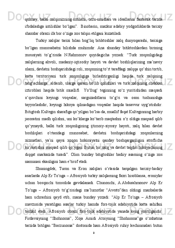 qolmay,   balki   xalqimizning   intilishi,   orzu-umidlari   va   ideallarini   fantastik   tarzda
ifodalashga  intilishlar  bo‘lgan”.    Binobarin, mazkur  adabiy yodgorliklarda tarixiy
shaxslar obrazi ilk bor o‘ziga xos talqin etilgani kuzatiladi.
Turkiy   xalqlar   tarixi   bilan   bog‘liq   bitiktoshlar   xalq   dunyoqarashi,   tarixiga
bo‘lgan   munosabatni   bilishda   muhimdir.   Ana   shunday   bitiktoshlardan   birining
xususiyati   to‘g‘risida   N.Rahmonov   quyidagicha   yozadi:   “Turk   xoqonligidagi
xalqlarning   ahvoli,   madaniy-iqtisodiy   hayoti   va   davlat   boshliqlarining   ma’naviy
olami, davlatni boshqarishdagi roli, xoqonning to‘rt tarafdagi xalqqa qo‘shin tortib,
katta   territoriyani   turk   xoqonligiga   birlashtirganligi   haqida   turk   xalqining
tabg‘achlarga     aldanib,   ularga   qaram   bo‘lib   qolishlari   va   turk   xalqining   chekkan
iztiroblari   haqida   bitik   muallifi     Yo‘llug‘   teginning   so‘z   yuritishidan   maqsadi
o‘quvchini   keyingi   voqealar,   sarguzashtlarni   to‘g‘ri   va   oson   tushunishga
tayyorlashdir,   keyingi   hikoya   qilinadigan   voqealar   haqida   tasavvur   uyg‘otishdir.
Bitigtosh Kultegin sharafiga qo‘yilgan bo‘lsa-da, muallif faqat Kulteginning harbiy
jasoratini madh qilishni, uni ko‘klarga ko‘tarib maqtashni o‘z oldiga maqsad qilib
qo‘ymaydi,   balki   turk   xoqonligining   ijtimoiy-siyosiy   hayoti,   xalq   bilan   davlat
boshliqlari   o‘rtasidagi   munosabat,   davlatni   boshqarishdagi   xoqonlarning
xizmatlari,   ya’ni   qaysi   xoqon   hokimiyatni   qanday   boshqarganligini   atroflicha
ko‘rsatishni maqsad qilib qo‘ygan. Butun bir xalq va davlat taqdiri hikoyachining
diqqat   markazida   turadi”.   Olim   bunday   bitigtoshlar   badiiy   asarning   o‘ziga   xos
namunasi ekanligini ham e’tirof etadi.
Shuningdek,   Turon   va   Eron   xalqlari   o‘rtasida   tarqalgan   tarixiy-badiiy
asarlarda Alp Er To‘nga – Afrosiyob turkiy xalqlarning faxri hisoblansa, eroniylar
uchun   bosqinchi   timsolida   gavdalanadi.   Chunonchi,   A.Abdurahmonov   Alp   Er
To‘nga   –   Afrosiyob   to‘g‘risidagi   ma’lumotlar   “Avesto”dan   oldingi   manbalarda
ham   uchrashini   qayd   etib,   mana   bunday   yozadi:   “Alp   Er   To‘nga   –   Afrosiyob
mavzusida   yaratilgan   asarlar   turkiy   hamda   fors-tojik   adabiyotida   katta   sahifani
tashkil   etadi.   Afrosiyob   obrazi   fors-tojik   adabiyotida   yanada   keng   yoritilgandir.
Firdavsiyning   “Shohnoma”,   Xoja   Amidi   Atoiyning   “Shohnoma”ga   o‘xshatma
tarzida   bitilgan   “Barzunoma”  dostonida   ham   Afrosiyob   ruhiy  kechinmalari   butun
9 