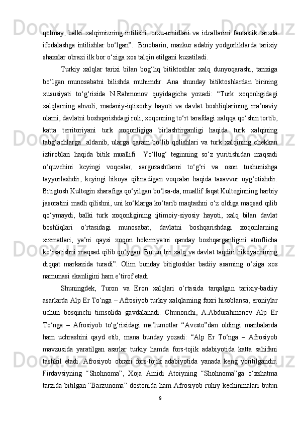qolmay,   balki   xalqimizning   intilishi,   orzu-umidlari   va   ideallarini   fantastik   tarzda
ifodalashga  intilishlar  bo‘lgan”.    Binobarin, mazkur  adabiy yodgorliklarda tarixiy
shaxslar obrazi ilk bor o‘ziga xos talqin etilgani kuzatiladi.
Turkiy   xalqlar   tarixi   bilan   bog‘liq   bitiktoshlar   xalq   dunyoqarashi,   tarixiga
bo‘lgan   munosabatni   bilishda   muhimdir.   Ana   shunday   bitiktoshlardan   birining
xususiyati   to‘g‘risida   N.Rahmonov   quyidagicha   yozadi:   “Turk   xoqonligidagi
xalqlarning   ahvoli,   madaniy-iqtisodiy   hayoti   va   davlat   boshliqlarining   ma’naviy
olami, davlatni boshqarishdagi roli, xoqonning to‘rt tarafdagi xalqqa qo‘shin tortib,
katta   territoriyani   turk   xoqonligiga   birlashtirganligi   haqida   turk   xalqining
tabg‘achlarga     aldanib,   ularga   qaram   bo‘lib   qolishlari   va   turk   xalqining   chekkan
iztiroblari   haqida   bitik   muallifi     Yo‘llug‘   teginning   so‘z   yuritishidan   maqsadi
o‘quvchini   keyingi   voqealar,   sarguzashtlarni   to‘g‘ri   va   oson   tushunishga
tayyorlashdir,   keyingi   hikoya   qilinadigan   voqealar   haqida   tasavvur   uyg‘otishdir.
Bitigtosh Kultegin sharafiga qo‘yilgan bo‘lsa-da, muallif faqat Kulteginning harbiy
jasoratini madh qilishni, uni ko‘klarga ko‘tarib maqtashni o‘z oldiga maqsad qilib
qo‘ymaydi,   balki   turk   xoqonligining   ijtimoiy-siyosiy   hayoti,   xalq   bilan   davlat
boshliqlari   o‘rtasidagi   munosabat,   davlatni   boshqarishdagi   xoqonlarning
xizmatlari,   ya’ni   qaysi   xoqon   hokimiyatni   qanday   boshqarganligini   atroflicha
ko‘rsatishni maqsad qilib qo‘ygan. Butun bir xalq va davlat taqdiri hikoyachining
diqqat   markazida   turadi”.   Olim   bunday   bitigtoshlar   badiiy   asarning   o‘ziga   xos
namunasi ekanligini ham e’tirof etadi.
Shuningdek,   Turon   va   Eron   xalqlari   o‘rtasida   tarqalgan   tarixiy-badiiy
asarlarda Alp Er To‘nga – Afrosiyob turkiy xalqlarning faxri hisoblansa, eroniylar
uchun   bosqinchi   timsolida   gavdalanadi.   Chunonchi,   A.Abdurahmonov   Alp   Er
To‘nga   –   Afrosiyob   to‘g‘risidagi   ma’lumotlar   “Avesto”dan   oldingi   manbalarda
ham   uchrashini   qayd   etib,   mana   bunday   yozadi:   “Alp   Er   To‘nga   –   Afrosiyob
mavzusida   yaratilgan   asarlar   turkiy   hamda   fors-tojik   adabiyotida   katta   sahifani
tashkil   etadi.   Afrosiyob   obrazi   fors-tojik   adabiyotida   yanada   keng   yoritilgandir.
Firdavsiyning   “Shohnoma”,   Xoja   Amidi   Atoiyning   “Shohnoma”ga   o‘xshatma
tarzida   bitilgan   “Barzunoma”  dostonida   ham   Afrosiyob   ruhiy  kechinmalari   butun
9