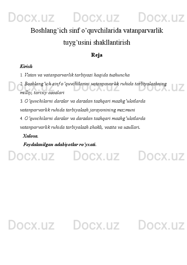 Boshlang’ich sinf o’quvchilarida vatanparvarlik
tuyg’usini shakllantirish
Reja
Kirish 
1. Vatan va vatanparvarlik tarbiyasi haqida tushuncha 
2. Boshlang’ich sinf o’quvchilarini vatanpavarlik ruhida tarbiyalashning 
milliy, tarixiy asoslari 
3. O’quvchilarni darslar va darsdan tashqari mashg’ulotlarda 
vatanparvarlik ruhida tarbiyalash jarayonining mazmuni 
4. O’quvchilarni darslar va darsdan tashqari mashg’ulotlarda 
vatanparvarlik ruhida tarbiyalash shakli, vosita va usullari. 
Xulosa. 
Foydalanilgan adabiyotlar ro’yxati. 
 
 
 
 
 
 
 
 
 
 
  