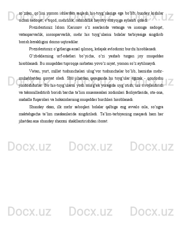 so’zdan,  qo’lini   yomon  ishlardan  saqlash  his-tuyg’ulariga ega  bo’lib,  bunday  kishilar
uchun sadoqat, e’tiqod, mehrlilik, rahmdillik hayotiy ehtiyojga aylanib qoladi. 
Prezidentimiz   Islom   Karimov   o’z   asarlarida   vatanga   va   insonga   sadoqat,
vatanparvarlik,   insonparvarlik,   mehr   his   tuyg’ularini   bolalar   tarbiyasiga   singdirib
borish kerakligini doimo uqtiradilar. 
Prezidentimiz o’gitlariga amal qilmoq, kelajak avlodimiz burchi hisoblanadi. 
O’zbeklarning   urf-odatlari   bo’yicha,   o’zi   yashab   turgan   joy   muqaddas
hisoblanadi. Bu muqaddas tuproqqa nisbatan yovo’z niyat, yomon so’z aytilmaydi. 
Vatan,   yurt,   millat   tushunchalari   ulug’vor   tushunchalar   bo’lib,   hamisha   mehr-
muhabbatdan   quvvat   oladi.   Shu   jihatdan   qaraganda   bu   tuyg’ular   egizak   -   qondoshu
jondoshdurlar. Bu his-tuyg’ularni yosh murg’ak yuragida uyg’otish, uni rivojlantirish
va takomillashtirib borish barcha ta’lim muassasalari xodimlari faoliyatlarida, ota-ona,
mahalla fuqarolari va hokazolarning muqaddas burchlari hisoblanadi. 
Shunday   ekan,   ilk   mehr   saboqlari   bolalar   qalbiga   eng   avvalo   oila,   so’ngra
maktabgacha   ta’lim   maskanlarida   singdiriladi.   Ta’lim-tarbiyaning   maqsadi   ham   har
jihatdan ana shunday shaxsni shakllantirishdan iborat. 
 
 
 
 
 
 
 
 
 
 
 
  