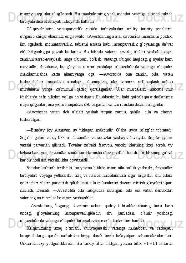 insoniy   tuyg’ular   ulug’lanadi.   Bu   manbalarning   yosh   avlodni   vatanga   e’tiqod   ruhida
tarbiyalashda ahamiyati nihoyatda kattadir. 
O’’quvchilarini   vatanparvarlik   ruhida   tarbiyalashni   milliy   tarixiy   asoslarini
o’rganib chiqar ekanmiz, eng avvalo, «Avesto»ning asrlar davomida insonlarni poklik,
ilm   egallash,   mehnatsevarlik,   tabiatni   asrash   kabi   insonparvarlik   g’oyalariga   da’vat
etib   kelganligiga   guvoh   bo’lamiz.   Bu   bitikda   vatanni   sevish,   o’zlari   yashab   turgan
zaminni asrab-avaylash, unga e’tiborli bo’lish, vatanga e’tiqod haqidagi g’oyalar ham
mavjudki,   shubhasiz,   bu   g’oyalar   o’smir   yoshdagi   o’quvchilarda   vatanga   e’tiqodni
shakllantirishda   katta   ahamiyatga   ega.   ―Avesto da   ona   zamin,   oila,   vatan‖
tushunchalari   muqaddas   sanalgan,   shuningdek,   ular   zaminni   sof   saqlash   uchun
murdalarni   yerga   ko’mishni   qattiq   qoralaganlar.   Ular   murdalarni   maxsus   mis
idishlarda dafn qilishni yo’lga qo’yishgan. Shubhasiz, bu kabi qoidalarga ajdodlarimiz
rioya qilganlar, ona yerni muqaddas deb bilganlar va uni ifloslanishdan asraganlar. 
«Avesto»da   vatan   deb   o’zlari   yashab   turgan   zamin,   qabila,   oila   va   chorva
tushunilgan: 
―Bunday   joy   Ashavon   uy   tiklagan   makondir.   O’sha   uyda   ro’zg’or   tebratadi.
Sigirlar   galasi   va   uy   bekasi,   farzandlar   va   suruvlar   yashaydi   bu   uyda.   Sigirlar   galasi
yaxshi   parvarish   qilinadi.   Tevalar   xo’raki   farovon,   yaxshi   itlarning   rizqi   serob,   uy
bekasi baxtiyor, farzandlar shodmon. Hamisha olov gurillab turadi. Tiriklikning go’zal
har bir hodisasi yaxshilikka qovushadi . 	
‖
Bundan ko’rinib turibdiki, bu yozma bitikda inson oila bo’lib yashashi, farzandlar
tarbiyalab   voyaga   yetkazishi,   rizq   va   nasiba   hisoblanmish   sigir   saqlashi,   shu   oilani
qo’riqchisi itlarni parvarish qilish kabi oila an’analarini davom ettirish g’oyalari ilgari
suriladi.   Demak,   ―Avesto da   oila   muqaddas   sanalgan,   oila   esa   vatan   demakdir,	
‖
vatandagina insonlar baxtiyor yashaydilar. 
―Avesto ning   bugungi   davrimiz   uchun   qadriyat   hisoblanishining   boisi   ham	
‖
undagi   g’oyalarning   insonparvarligidadir,   shu   jumladan,   o’smir   yoshdagi
o’quvchilarda vatanga e’tiqodni tarbiyalovchi manbalardan biri hamdir. 
Xalqimizning   uzoq   o’tmishi,   dunyoqarashi,   vatanga   muhabbati   va   sadoqati,
bosqinchilarga   qarshi   nafratidan   bizga   darak   berib   kelayotgan   salnomalaridan   biri
Urxun-Enisey   yodgorliklaridir.   Bu   turkiy   tilda   bitilgan   yozma   bitik   VI-VIII   asrlarda 