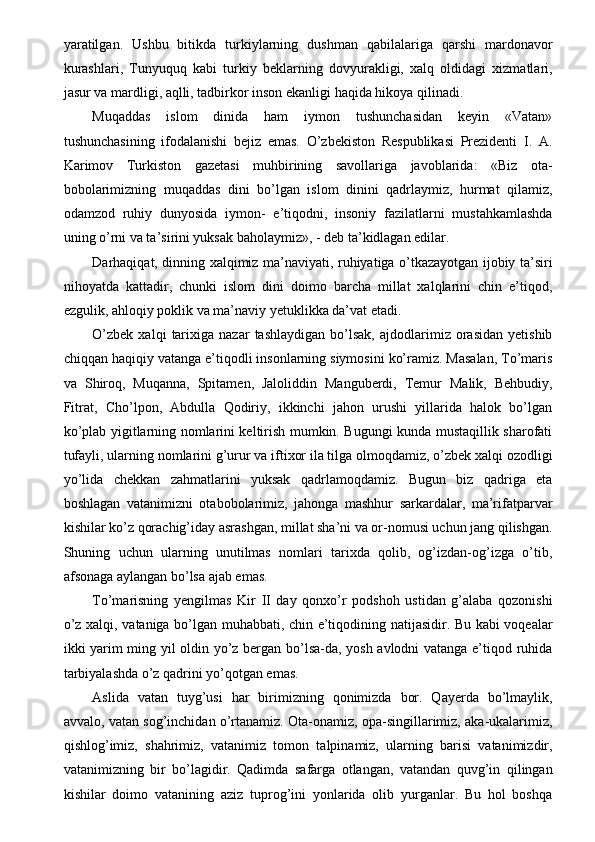 yaratilgan.   Ushbu   bitikda   turkiylarning   dushman   qabilalariga   qarshi   mardonavor
kurashlari,   Tunyuquq   kabi   turkiy   beklarning   dovyurakligi,   xalq   oldidagi   xizmatlari,
jasur va mardligi, aqlli, tadbirkor inson ekanligi haqida hikoya qilinadi. 
Muqaddas   islom   dinida   ham   iymon   tushunchasidan   keyin   «Vatan»
tushunchasining   ifodalanishi   bejiz   emas.   O’zbekiston   Respublikasi   Prezidenti   I.   A.
Karimov   Turkiston   gazetasi   muhbirining   savollariga   javoblarida:   «Biz   ota-
bobolarimizning   muqaddas   dini   bo’lgan   islom   dinini   qadrlaymiz,   hurmat   qilamiz,
odamzod   ruhiy   dunyosida   iymon-   e’tiqodni,   insoniy   fazilatlarni   mustahkamlashda
uning o’rni va ta’sirini yuksak baholaymiz», - deb ta’kidlagan edilar. 
Darhaqiqat, dinning xalqimiz ma’naviyati, ruhiyatiga o’tkazayotgan ijobiy ta’siri
nihoyatda   kattadir,   chunki   islom   dini   doimo   barcha   millat   xalqlarini   chin   e’tiqod,
ezgulik, ahloqiy poklik va ma’naviy yetuklikka da’vat etadi. 
O’zbek   xalqi   tarixiga   nazar   tashlaydigan   bo’lsak,   ajdodlarimiz   orasidan   yetishib
chiqqan haqiqiy vatanga e’tiqodli insonlarning siymosini ko’ramiz. Masalan, To’maris
va   Shiroq,   Muqanna,   Spitamen,   Jaloliddin   Manguberdi,   Temur   Malik,   Behbudiy,
Fitrat,   Cho’lpon,   Abdulla   Qodiriy,   ikkinchi   jahon   urushi   yillarida   halok   bo’lgan
ko’plab yigitlarning nomlarini keltirish mumkin. Bugungi kunda mustaqillik sharofati
tufayli, ularning nomlarini g’urur va iftixor ila tilga olmoqdamiz, o’zbek xalqi ozodligi
yo’lida   chekkan   zahmatlarini   yuksak   qadrlamoqdamiz.   Bugun   biz   qadriga   eta
boshlagan   vatanimizni   otabobolarimiz,   jahonga   mashhur   sarkardalar,   ma’rifatparvar
kishilar ko’z qorachig’iday asrashgan, millat sha’ni va or-nomusi uchun jang qilishgan.
Shuning   uchun   ularning   unutilmas   nomlari   tarixda   qolib,   og’izdan-og’izga   o’tib,
afsonaga aylangan bo’lsa ajab emas. 
To’marisning   yengilmas   Kir   II   day   qonxo’r   podshoh   ustidan   g’alaba   qozonishi
o’z xalqi, vataniga bo’lgan muhabbati, chin e’tiqodining natijasidir. Bu kabi voqealar
ikki yarim ming yil oldin yo’z bergan bo’lsa-da, yosh avlodni vatanga e’tiqod ruhida
tarbiyalashda o’z qadrini yo’qotgan emas. 
Aslida   vatan   tuyg’usi   har   birimizning   qonimizda   bor.   Qayerda   bo’lmaylik,
avvalo, vatan sog’inchidan o’rtanamiz. Ota-onamiz, opa-singillarimiz, aka-ukalarimiz,
qishlog’imiz,   shahrimiz,   vatanimiz   tomon   talpinamiz,   ularning   barisi   vatanimizdir,
vatanimizning   bir   bo’lagidir.   Qadimda   safarga   otlangan,   vatandan   quvg’in   qilingan
kishilar   doimo   vatanining   aziz   tuprog’ini   yonlarida   olib   yurganlar.   Bu   hol   boshqa 