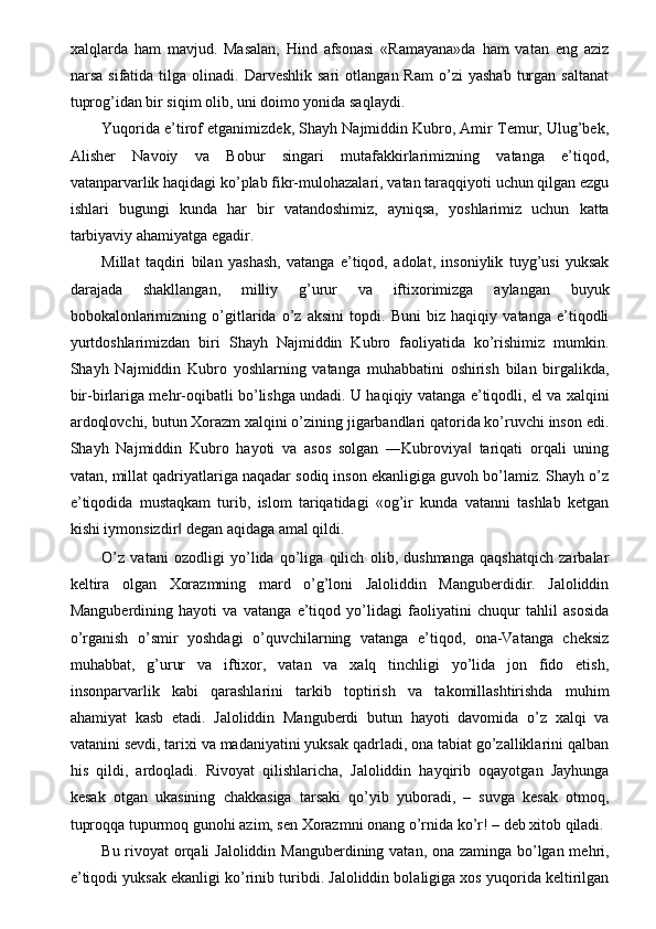 xalqlarda   ham   mavjud.   Masalan,   Hind   afsonasi   «Ramayana»da   ham   vatan   eng   aziz
narsa   sifatida  tilga   olinadi.  Darveshlik   sari   otlangan  Ram   o’zi   yashab   turgan   saltanat
tuprog’idan bir siqim olib, uni doimo yonida saqlaydi. 
Yuqorida e’tirof etganimizdek, Shayh Najmiddin Kubro, Amir Temur, Ulug’bek,
Alisher   Navoiy   va   Bobur   singari   mutafakkirlarimizning   vatanga   e’tiqod,
vatanparvarlik haqidagi ko’plab fikr-mulohazalari, vatan taraqqiyoti uchun qilgan ezgu
ishlari   bugungi   kunda   har   bir   vatandoshimiz,   ayniqsa,   yoshlarimiz   uchun   katta
tarbiyaviy ahamiyatga egadir. 
Millat   taqdiri   bilan   yashash,   vatanga   e’tiqod,   adolat,   insoniylik   tuyg’usi   yuksak
darajada   shakllangan,   milliy   g’urur   va   iftixorimizga   aylangan   buyuk
bobokalonlarimizning   o’gitlarida   o’z   aksini   topdi.   Buni   biz   haqiqiy   vatanga   e’tiqodli
yurtdoshlarimizdan   biri   Shayh   Najmiddin   Kubro   faoliyatida   ko’rishimiz   mumkin.
Shayh   Najmiddin   Kubro   yoshlarning   vatanga   muhabbatini   oshirish   bilan   birgalikda,
bir-birlariga mehr-oqibatli bo’lishga undadi. U haqiqiy vatanga e’tiqodli, el va xalqini
ardoqlovchi, butun Xorazm xalqini o’zining jigarbandlari qatorida ko’ruvchi inson edi.
Shayh   Najmiddin   Kubro   hayoti   va   asos   solgan   ―Kubroviya   tariqati   orqali   uning‖
vatan, millat qadriyatlariga naqadar sodiq inson ekanligiga guvoh bo’lamiz. Shayh o’z
e’tiqodida   mustaqkam   turib,   islom   tariqatidagi   «og’ir   kunda   vatanni   tashlab   ketgan
kishi iymonsizdir  degan aqidaga amal qildi. 	
‖
O’z   vatani   ozodligi   yo’lida   qo’liga   qilich   olib,   dushmanga   qaqshatqich   zarbalar
keltira   olgan   Xorazmning   mard   o’g’loni   Jaloliddin   Manguberdidir.   Jaloliddin
Manguberdining   hayoti   va   vatanga   e’tiqod   yo’lidagi   faoliyatini   chuqur   tahlil   asosida
o’rganish   o’smir   yoshdagi   o’quvchilarning   vatanga   e’tiqod,   ona-Vatanga   cheksiz
muhabbat,   g’urur   va   iftixor,   vatan   va   xalq   tinchligi   yo’lida   jon   fido   etish,
insonparvarlik   kabi   qarashlarini   tarkib   toptirish   va   takomillashtirishda   muhim
ahamiyat   kasb   etadi.   Jaloliddin   Manguberdi   butun   hayoti   davomida   o’z   xalqi   va
vatanini sevdi, tarixi va madaniyatini yuksak qadrladi, ona tabiat go’zalliklarini qalban
his   qildi,   ardoqladi.   Rivoyat   qilishlaricha,   Jaloliddin   hayqirib   oqayotgan   Jayhunga
kesak   otgan   ukasining   chakkasiga   tarsaki   qo’yib   yuboradi,   –   suvga   kesak   otmoq,
tuproqqa tupurmoq gunohi azim, sen Xorazmni onang o’rnida ko’r! – deb xitob qiladi. 
Bu rivoyat orqali  Jaloliddin Manguberdining vatan, ona zaminga bo’lgan mehri,
e’tiqodi yuksak ekanligi ko’rinib turibdi. Jaloliddin bolaligiga xos yuqorida keltirilgan 