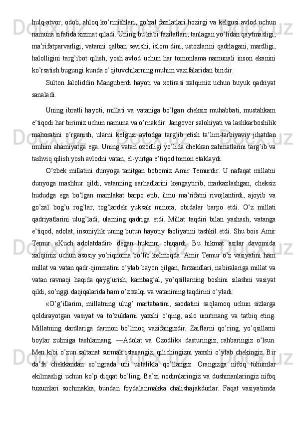 hulq-atvor, odob, ahloq ko’rinishlari, go’zal fazilatlari hozirgi va kelgusi avlod uchun
namuna sifatida xizmat qiladi. Uning bu kabi fazilatlari; tanlagan yo’lidan qaytmasligi,
ma’rifatparvarligi, vatanni qalban sevishi, islom dini, ustozlarini qadrlagani, mardligi,
halolligini   targ’ibot   qilish,   yosh   avlod   uchun   har   tomonlama   namunali   inson   ekanini
ko’rsatish bugungi kunda o’qituvchilarning muhim vazifalaridan biridir. 
Sulton   Jaloliddin   Manguberdi   hayoti   va   xotirasi   xalqimiz   uchun   buyuk   qadriyat
sanaladi. 
Uning ibratli  hayoti,  millati   va  vataniga bo’lgan  cheksiz  muhabbati,  mustahkam
e’tiqodi har birimiz uchun namuna va o’rnakdir. Jangovor salohiyati va lashkarboshilik
mahoratini   o’rganish,   ularni   kelgusi   avlodga   targ’ib   etish   ta’lim-tarbiyaviy   jihatdan
muhim ahamiyatga ega. Uning vatan ozodligi yo’lida chekkan zahmatlarini targ’ib va
tashviq qilish yosh avlodni vatan, el-yurtga e’tiqod tomon etaklaydi. 
O’zbek   millatini   dunyoga   tanitgan   bobomiz   Amir   Temurdir.   U   nafaqat   millatni
dunyoga   mashhur   qildi,   vatanning   sarhadlarini   kengaytirib,   markazlashgan,   cheksiz
hududga   ega   bo’lgan   mamlakat   barpo   etib,   ilmu   ma’rifatni   rivojlantirdi,   ajoyib   va
go’zal   bog’u   rog’lar,   tog’lardek   yuksak   minora,   obidalar   barpo   etdi.   O’z   millati
qadriyatlarini   ulug’ladi,   ularning   qadriga   etdi.   Millat   taqdiri   bilan   yashash,   vatanga
e’tiqod, adolat, insoniylik uning butun hayotiy faoliyatini tashkil etdi. Shu bois Amir
Temur   «Kuch   adolatdadir»   degan   hukmni   chiqardi.   Bu   hikmat   asrlar   davomida
xalqimiz  uchun  asosiy  yo’riqnoma  bo’lib  kelmoqda.  Amir  Temur  o’z  vasiyatini   ham
millat va vatan qadr-qimmatini o’ylab bayon qilgan, farzandlari, nabiralariga millat va
vatan   ravnaqi   haqida   qayg’urish,   kambag’al,   yo’qsillarning   boshini   silashni   vasiyat
qildi, so’nggi daqiqalarida ham o’z xalqi va vatanining taqdirini o’yladi: 
«O’g’illarim,   millatning   ulug’   martabasini,   saodatini   saqlamoq   uchun   sizlarga
qoldirayotgan   vasiyat   va   to’zuklarni   yaxshi   o’qing,   aslo   unutmang   va   tatbiq   eting.
Millatning   dardlariga   darmon   bo’lmoq   vazifangizdir.   Zaiflarni   qo’ring,   yo’qsillarni
boylar   zulmiga   tashlamang.   ―Adolat   va   Ozodlik»   dasturingiz,   rahbaringiz   o’lsun.
Men kibi  o’zun saltanat  surmak istasangiz,  qilichingizni  yaxshi  o’ylab chekingiz. Bir
da’fa   chekkandan   so’ngrada   uni   ustalikla   qo’llangiz.   Orangizga   nifoq   tuhumlar
ekilmasligi  uchun ko’p diqqat bo’ling. Ba’zi  nodimlaringiz va dushmanlaringiz nifoq
tuxumlari   sochmakka,   bundan   foydalanmakka   chalishajakdurlar.   Faqat   vasiyatimda 