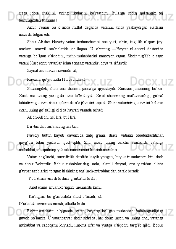 sizga   idora   shaklini,   uning   ilkularini   ko’rsatdim.   Bularga   sodiq   qolsangiz   toj
boshingizdan tushmas . ‖
Amir   Temur   bu   o’rinda   millat   deganda   vatanni,   unda   yashaydigan   elatlarni
nazarda tutgan edi. 
Shoir   Alisher   Navoiy   vatan   tushunchasini   ona   yurt,   o’rin,   tug’ilib   o’sgan   joy,
maskan,   manzil   ma’nolarida   qo’llagan.   U   o’zining   ―Hayrat   ul-abror   dostonida	
‖
vatanga   bo’lgan   e’tiqodini,   mehr-muhabbatini   namoyon   etgan.   Shoir   tug’ilib   o’sgan
vatani Xurosonni vatanlar ichra tengsiz vatandir, deya ta’riflaydi: 
Ziynat aro ravzai rizvondir ul, 
Ravzani qo’y, mulki Hurosondir ul. 
Shuningdek,   shoir   ona   shahrini   jannatga   qiyoslaydi.   Xuroson   jahonning   ko’ksi,
Xirot   esa   uning   yuragidir   deb   ta’kidlaydi.   Xirot   shahrining   maftunkorligi,   go’zal
tabiatining tasviri shoir qalamida o’z jilvasini topadi. Shoir vatanining tasvirini keltirar
ekan, uning go’zalligi oldida hayrati yanada oshadi: 
Alloh-Alloh, ne Hiri, bu Hiri. 
Bir-biridan turfa aning har biri. 
Navoiy   butun   hayoti   davomida   xalq   g’ami,   dardi,   vatanni   obodonlashtirish
qayg’usi   bilan   yashadi,   ijod   qildi.   Shu   sabab   uning   barcha   asarlarida   vatanga
muhabbat, e’tiqodning yuksak namunasini ko’rish mumkin. 
Vatan   sog’inchi,   musofirlik   dardida   kuyib-yongan,   buyuk   insonlardan   biri   shoh
va   shoir   Boburdir.   Bobur   ruboiylaridagi   nola,   alamli   faryod,   ona   yurtidan   olisda
g’urbat azoblarini tortgan kishining sog’inch-iztiroblaridan darak beradi: 
 Yod etmas emish kishini g’urbatda kishi, 
 Shod etmas emish ko’ngilni mehnatda kishi. 
  Ko’nglim   bu   g’ariblikda   shod   o’lmadi,   oh,
G’urbatda sevinmas emish, albatta kishi. 
Bobur   asarlarini   o’qiganda,   vatan,   hayotga   bo’lgan   muhabbat   ifodalanganligiga
guvoh   bo’lamiz.   U   vatanparvar   shoir   sifatida,   har   doim   inson   va   uning   erki,   vatanga
muhabbat   va   sadoqatni   kuyladi,   ilm-ma’rifat   va   yurtga   e’tiqodni   targ’ib   qildi.   Bobur 