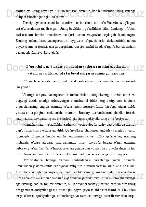 asarlari   va   uning   hayot   yo’li   bilan   tanishar   ekanmiz,   har   bir   misrada   uning   vatanga
e’tiqodi ifodalanganligini ko’ramiz. 
Tarixiy tajribalar  shuni  ko’rsatadiki, har  bir shoir, olim  o’z Vatanini  ulug’lagan,
uni o’z asarlarida madh etgan. Uning boyliklari, go’zalliklari bilan faxrlangan. Vatan
azal-azaldan   barcha   musulmon   xalqlari   uchun   muqaddas   sajdagoh   hisoblangan.
Shuning   uchun   ham   vatanparvarlik   tuyg’usini   o’quvchilarda   shakllantirish   uchun
buyuk siymolar ijodini, ularga bosqichma-bosqich izchil tarzda o’rgatib borish muhim
pedagogik ahamiyat kasb etadi. 
 
O’quvchilarni darslar va darsdan tashqari mashg’ulotlarda
vatanparvarlik ruhida tarbiyalash jarayonining mazmuni
  O’quvchilarda   vatanga   e’tiqodni   shakllantirish   uzoq   davom   etadigan   murakkab
jarayondir. 
Vatanga   e’tiqod,   vatanparvarlik   tushunchalari   xalqimizning   o’tmish   tarixi   va
bugungi   kunda   amalga   oshirayotgan   olamshumul   ishlarining   o’ziga   xos   talqinini
o’quvchilarning   ongiga   ularning   o’zlashtirish   xususiyatlarini   hisobga   olgan   holda
yetkazish   orqaligina   shakllanishi   mumkin.   Bunday   tushunchalarni   shakllantirishda
xalqimiz ma’naviyatining asosini tashkil qiladigan qadriyatlarning o’rni beqiyosdir. 
Mamlakatimiz mustaqillikka erishgach, yosh avlodda azaliy qadriyatlarga hurmat
uyg’otishga asosiy e’tibor qaratildi. Qadriyatlarni chuqurroq anglash va anglatish qaror
topmoqda.   Bugungi   kunda   olimlar   umuminsoniy   va   milliy   qadriyatlar,   ularning
mohiyati,   o’zaro   aloqasi,   qadriyatlarning   inson   hayotida   tutgan   o’rni,   ularning
tarbiyaviy ta’siri hamda ta’lim-tarbiya jarayonida ular vositasida o’quvchi shaxsini har
tomonlama rivojlantirish ustida keng ko’lamli tadqiqotlarni amalga oshirmoqdalar. 
O’zbekistonda   hozirgi   zamon   sivilizatsiyasi   talablariga   javob   beruvchi
umuminsoniy   demokratik   qadriyatlar   xalqimiz   turmush   tarziga   kirib   kela   boshladi.
Inson haq-huquqlariga rioya qilish, tadbirkorlik erkinligi, matbuot erkinligi ana shular
jumlasidandir. ―Ushbu demokratik qadriyatlar jamiyatimiz uchun muhim ahamiyatga
ega ekanligi haqida gapirar ekanmiz, bu qadriyatlar tarixiy jihatdan ham xalqimizning
o’ziga xos xususiyatlariga zid emasligini qayta-qayta ta’kidlashni istardik». Shu bilan
birga   o’tmish   qadriyatlariga,   an’analariga   va   turmush   tarziga   betartib   ravishda   orqa- 