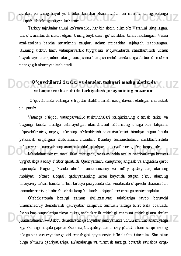 asarlari   va   uning   hayot   yo’li   bilan   tanishar   ekanmiz,   har   bir   misrada   uning   vatanga
e’tiqodi ifodalanganligini ko’ramiz. 
Tarixiy tajribalar  shuni  ko’rsatadiki, har  bir shoir, olim  o’z Vatanini  ulug’lagan,
uni o’z asarlarida madh etgan. Uning boyliklari, go’zalliklari bilan faxrlangan. Vatan
azal-azaldan   barcha   musulmon   xalqlari   uchun   muqaddas   sajdagoh   hisoblangan.
Shuning   uchun   ham   vatanparvarlik   tuyg’usini   o’quvchilarda   shakllantirish   uchun
buyuk siymolar ijodini, ularga bosqichma-bosqich izchil tarzda o’rgatib borish muhim
pedagogik ahamiyat kasb etadi. 
 
O’quvchilarni darslar va darsdan tashqari mashg’ulotlarda
vatanparvarlik ruhida tarbiyalash jarayonining mazmuni
  O’quvchilarda   vatanga   e’tiqodni   shakllantirish   uzoq   davom   etadigan   murakkab
jarayondir. 
Vatanga   e’tiqod,   vatanparvarlik   tushunchalari   xalqimizning   o’tmish   tarixi   va
bugungi   kunda   amalga   oshirayotgan   olamshumul   ishlarining   o’ziga   xos   talqinini
o’quvchilarning   ongiga   ularning   o’zlashtirish   xususiyatlarini   hisobga   olgan   holda
yetkazish   orqaligina   shakllanishi   mumkin.   Bunday   tushunchalarni   shakllantirishda
xalqimiz ma’naviyatining asosini tashkil qiladigan qadriyatlarning o’rni beqiyosdir. 
Mamlakatimiz mustaqillikka erishgach, yosh avlodda azaliy qadriyatlarga hurmat
uyg’otishga asosiy e’tibor qaratildi. Qadriyatlarni chuqurroq anglash va anglatish qaror
topmoqda.   Bugungi   kunda   olimlar   umuminsoniy   va   milliy   qadriyatlar,   ularning
mohiyati,   o’zaro   aloqasi,   qadriyatlarning   inson   hayotida   tutgan   o’rni,   ularning
tarbiyaviy ta’siri hamda ta’lim-tarbiya jarayonida ular vositasida o’quvchi shaxsini har
tomonlama rivojlantirish ustida keng ko’lamli tadqiqotlarni amalga oshirmoqdalar. 
O’zbekistonda   hozirgi   zamon   sivilizatsiyasi   talablariga   javob   beruvchi
umuminsoniy   demokratik   qadriyatlar   xalqimiz   turmush   tarziga   kirib   kela   boshladi.
Inson haq-huquqlariga rioya qilish, tadbirkorlik erkinligi, matbuot erkinligi ana shular
jumlasidandir. ―Ushbu demokratik qadriyatlar jamiyatimiz uchun muhim ahamiyatga
ega ekanligi haqida gapirar ekanmiz, bu qadriyatlar tarixiy jihatdan ham xalqimizning
o’ziga xos xususiyatlariga zid emasligini qayta-qayta ta’kidlashni istardik». Shu bilan
birga   o’tmish   qadriyatlariga,   an’analariga   va   turmush   tarziga   betartib   ravishda   orqa-