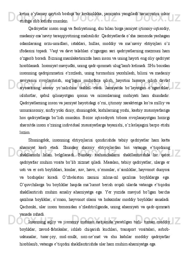 ketini o’ylamay qaytish boshqa bir keskinlikka, jamiyatni yangilash zaruriyatini inkor
etishga olib kelishi mumkin. 
Qadriyatlar inson ongi va faoliyatining, shu bilan birga jamiyat ijtimoiy-iqtisodiy,
madaniy-ma’naviy taraqqiyotining mahsulidir. Qadriyatlarda o’sha zamonda yashagan
odamlarning   orzu-umidlari,   istaklari,   hullas,   moddiy   va   ma’naviy   ehtiyojlari   o’z
ifodasini   topadi.   Vaqt   va   davr   talablari   o’zgargan   sari   qadriyatlarning   mazmuni   ham
o’zgarib boradi. Bizning mamlakatimizda ham inson va uning hayoti eng oliy qadriyat
hisoblanadi. Insoniyat mavjudki, uning qadr-qimmati ulug’lanib kelinadi. SHu boisdan
insonning   qadrqimmatini   e’zozlash,   uning   turmushini   yaxshilash,   bilimi   va   madaniy
saviyasini   rivojlantirish,   sog’ligini   muhofaza   qilish,   hayotini   himoya   qilish   davlat
siyosatining   asosiy   yo’nalishini   tashkil   etadi.   Jamiyatda   bo’layotgan   o’zgarishlar,
islohotlar,   qabul   qilinayotgan   qonun   va   nizomlarning   mohiyati   ham   shundadir.
Qadriyatlarning inson va jamiyat hayotidagi o’rni, ijtimoiy xarakteriga ko’ra milliy va
umuminsoniy, sinfiy yoki diniy, shuningdek, kishilarning yoshi, kasbiy xususiyatlariga
hos   qadriyatlarga   bo’lish   mumkin.   Bozor   iqtisodiyoti   tobora   rivojlanayotgan   hozirgi
sharoitda inson o’zining individual xususiyatlarga tayanishi, o’z kelajagini barpo etishi
lozim. 
Shuningdek,   insonning   ehtiyojlarini   qondirishda   tabiiy   qadriyatlar   ham   katta
ahamiyat   kasb   etadi.   Shunday   shaxsiy   ehtiyojlardan   biri   vatanga   e’tiqodning
shakllanishi   bilan   belgilanadi.   Bunday   tushunchalarni   shakllantirishda   bir   qator
qadriyatlar   muhim   vosita   bo’lib   xizmat   qiladi.   Masalan,   tabiiy   qadriyatlar,   ularga   er
usti  va er  osti  boyliklari, konlar, suv, havo, o’rmonlar, o’simliklar, hayvonot  dunyosi
va   boshqalar   kiradi.   O’zbekiston   zamini   xilma-xil   qazilma   boyliklarga   ega.
O’quvchilarga   bu   boyliklar   haqida   ma’lumot   berish   orqali   ularda   vatanga   e’tiqodni
shakllantirish   muhim   amaliy   ahamiyatga   ega.   Yer   yuzida   mavjud   bo’lgan   barcha
qazilma   boyliklar,   o’rmon,   hayvonot   olami   va   hokazolar   moddiy   boyliklar   sanaladi.
Qachonki,   ular   inson   tomonidan   o’zlashtirilganda,   uning   ahamiyati   va   qadr-qimmati
yanada oshadi. 
Insonning   aqliy   va   jismoniy   mehnati   natijasida   yaratilgan   turli-   tuman   moddiy
boyliklar,   zavod-fabrikalar,   ishlab   chiqarish   kuchlari,   transport   vositalari,   asbob-
uskunalar,   turar-joy,   mol-mulk,   noz-ne’mat   va   shu   kabilar   moddiy   qadriyatlar
hisoblanib, vatanga e’tiqodni shakllantirishda ular ham muhim ahamiyatga ega.  