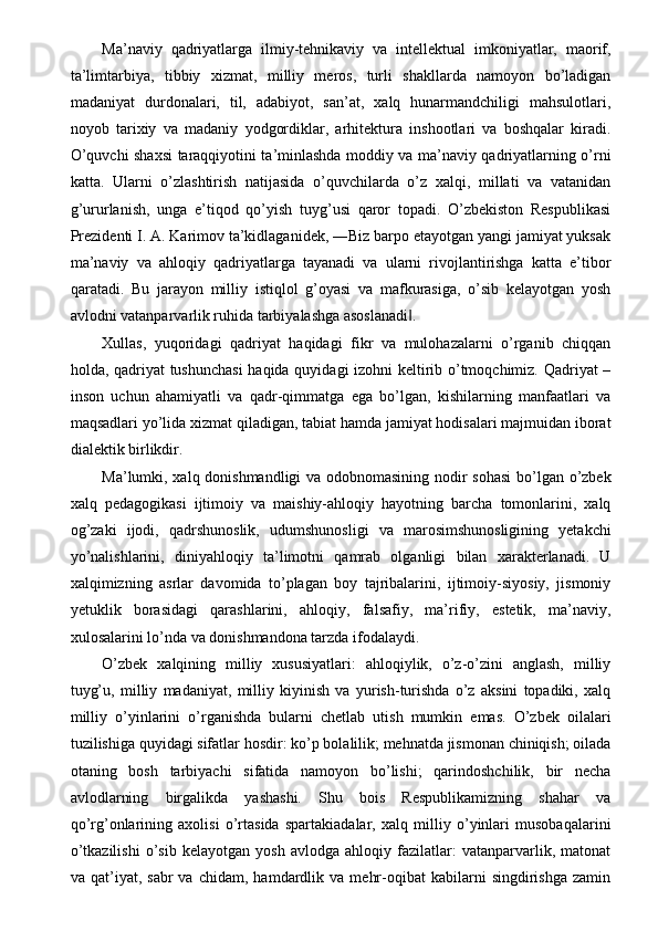 Ma’naviy   qadriyatlarga   ilmiy-tehnikaviy   va   intellektual   imkoniyatlar,   maorif,
ta’limtarbiya,   tibbiy   xizmat,   milliy   meros,   turli   shakllarda   namoyon   bo’ladigan
madaniyat   durdonalari,   til,   adabiyot,   san’at,   xalq   hunarmandchiligi   mahsulotlari,
noyob   tarixiy   va   madaniy   yodgordiklar,   arhitektura   inshootlari   va   boshqalar   kiradi.
O’quvchi shaxsi taraqqiyotini ta’minlashda moddiy va ma’naviy qadriyatlarning o’rni
katta.   Ularni   o’zlashtirish   natijasida   o’quvchilarda   o’z   xalqi,   millati   va   vatanidan
g’ururlanish,   unga   e’tiqod   qo’yish   tuyg’usi   qaror   topadi.   O’zbekiston   Respublikasi
Prezidenti I. A. Karimov ta’kidlaganidek, ―Biz barpo etayotgan yangi jamiyat yuksak
ma’naviy   va   ahloqiy   qadriyatlarga   tayanadi   va   ularni   rivojlantirishga   katta   e’tibor
qaratadi.   Bu   jarayon   milliy   istiqlol   g’oyasi   va   mafkurasiga,   o’sib   kelayotgan   yosh
avlodni vatanparvarlik ruhida tarbiyalashga asoslanadi . ‖
Xullas,   yuqoridagi   qadriyat   haqidagi   fikr   va   mulohazalarni   o’rganib   chiqqan
holda, qadriyat tushunchasi  haqida quyidagi izohni keltirib o’tmoqchimiz. Qadriyat –
inson   uchun   ahamiyatli   va   qadr-qimmatga   ega   bo’lgan,   kishilarning   manfaatlari   va
maqsadlari yo’lida xizmat qiladigan, tabiat hamda jamiyat hodisalari majmuidan iborat
dialektik birlikdir. 
Ma’lumki, xalq donishmandligi va odobnomasining nodir sohasi  bo’lgan o’zbek
xalq   pedagogikasi   ijtimoiy   va   maishiy-ahloqiy   hayotning   barcha   tomonlarini,   xalq
og’zaki   ijodi,   qadrshunoslik,   udumshunosligi   va   marosimshunosligining   yetakchi
yo’nalishlarini,   diniyahloqiy   ta’limotni   qamrab   olganligi   bilan   xarakterlanadi.   U
xalqimizning   asrlar   davomida   to’plagan   boy   tajribalarini,   ijtimoiy-siyosiy,   jismoniy
yetuklik   borasidagi   qarashlarini,   ahloqiy,   falsafiy,   ma’rifiy,   estetik,   ma’naviy,
xulosalarini lo’nda va donishmandona tarzda ifodalaydi. 
O’zbek   xalqining   milliy   xususiyatlari:   ahloqiylik,   o’z-o’zini   anglash,   milliy
tuyg’u,   milliy   madaniyat,   milliy   kiyinish   va   yurish-turishda   o’z   aksini   topadiki,   xalq
milliy   o’yinlarini   o’rganishda   bularni   chetlab   utish   mumkin   emas.   O’zbek   oilalari
tuzilishiga quyidagi sifatlar hosdir: ko’p bolalilik; mehnatda jismonan chiniqish; oilada
otaning   bosh   tarbiyachi   sifatida   namoyon   bo’lishi;   qarindoshchilik,   bir   necha
avlodlarning   birgalikda   yashashi.   Shu   bois   Respublikamizning   shahar   va
qo’rg’onlarining   axolisi   o’rtasida   spartakiadalar,   xalq   milliy   o’yinlari   musobaqalarini
o’tkazilishi   o’sib   kelayotgan   yosh   avlodga   ahloqiy   fazilatlar:   vatanparvarlik,   matonat
va  qat’iyat,   sabr   va   chidam,   hamdardlik   va   mehr-oqibat   kabilarni   singdirishga   zamin 