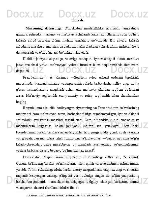 Kirish
  Mavzuning   dolzarbligi .   O’zbekiston   mustaqillikka   erishgach,   jamiyatning
ijtimoiy, iqtisodiy, madaniy va ma’naviy sohalarida katta islohotlarning sodir bo’lishi
kelajak   avlod   tarbiyasi   oldiga   muhim   vazifalarni   qo’ymoqda.   Bu,   avvalo,   kelajak
avlodning ana shu o’zgarishlarga dadil moslasha oladigan yuksak bilim, mahorat, keng
dunyoqarash va e’tiqodga ega bo’lishini talab etadi. 
Kishilik   jamiyati   el-yurtiga,   vataniga   sadoqatli,   iymon-e’tiqodi   butun,   mard   va
jasur,   malakasi   yetuk,   ma’naviyati   yuksak   insonlar   bilan   haqli   ravishda   faxrlanadi,
degan edi 
Prezidentimiz   I.   A.   Karimov   ―Sog’lom   avlod   uchun   ordenini   topshirish‖
marosimida.   Farzandlarimizni   vatanparvarlik   ruhida   tarbiyalash,   milliy   ong,   milliy
g’urur   tushunchalarini   singdirish   uchun   ular   ma’naviy   jihatdan   sog’lom   bo’lishlari
zarur.   Ma’naviy   sog’lomlik   esa   jismoniy   va   ruhiy   sog’lomlik   bilan   chambarchas
bog’liq. 
Respublikamizda   olib   borilayotgan   siyosatning   va   Prezidentimiz   da’vatlarining
mohiyatini   ham   ma’naviyati  teran,  boshqalar   fikriga  ergashmaydigan,  iymon-e’tiqodi
sof   avlodni   yetishtirish   masalasi   tashkil   etadi.   Zero,   e’tiqodsizlik,   turli   yot   oqim   va
mafkuralarga   ergashish   holati   jamiyatni   inqiroz   sari   yetaklaydi.   Shu   bois,
Prezidentimiz deyarli barcha asarlarida yoshlar tarbiyasiga jiddiy yondoshish va ularni
yot   g’oyalardan   muhofaza   qilish   lozimligini   ta’kidlaydilar:   ―Takror   aytishga   to’g’ri
keladi–ota-onalar,   ustoz   murabbiylar   bu   masalada   xushyorlikni   yo’qotmasligimiz,
yoshlar tarbiyasida aslo beparvo bo’lmasligimiz zarur	
‖ 1
. 
O’zbekiston   Respublikasining   «Ta’lim   to’g’risida»gi   (1997   yil,   29   avgust)
Qonuni   ta’limning   barcha   yo’nalishlarini   isloh   qilish   va   rivojlantirish   uchun   imkon
yaratdi. Ta’lim sohasidagi islohotlardan asosiy maqsadi ham xalqimiz ongi va shuurida
saqlanib   kelayotgan   vatanga   e’tiqodni   yosh   avlodga   singdirish,   ta’lim   jarayonining
barcha   bosqichlarida   mamlakatimiz   kelajagini   belgilay   oladigan   barkamol   hamda
vatanparvar shaxsni shakllantirishdan iborat. 
1  Karimov I. A. Yuksak ma’naviyat – yengilmas kuch. T.: Ma’naviyat, 2008. 15-b.    
 
      