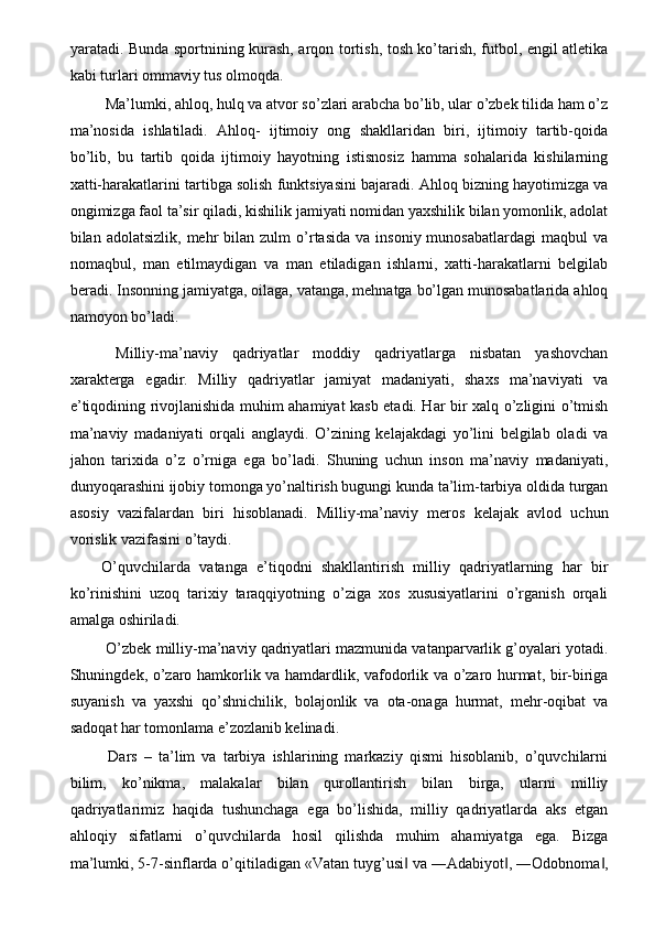 yaratadi. Bunda sportnining kurash, arqon tortish, tosh ko’tarish, futbol, engil atletika
kabi turlari ommaviy tus olmoqda. 
 Ma’lumki, ahloq, hulq va atvor so’zlari arabcha bo’lib, ular o’zbek tilida ham o’z
ma’nosida   ishlatiladi.   Ahloq-   ijtimoiy   ong   shakllaridan   biri,   ijtimoiy   tartib-qoida
bo’lib,   bu   tartib   qoida   ijtimoiy   hayotning   istisnosiz   hamma   sohalarida   kishilarning
xatti-harakatlarini tartibga solish funktsiyasini bajaradi. Ahloq bizning hayotimizga va
ongimizga faol ta’sir qiladi, kishilik jamiyati nomidan yaxshilik bilan yomonlik, adolat
bilan  adolatsizlik,  mehr  bilan  zulm  o’rtasida   va  insoniy  munosabatlardagi   maqbul   va
nomaqbul,   man   etilmaydigan   va   man   etiladigan   ishlarni,   xatti-harakatlarni   belgilab
beradi. Insonning jamiyatga, oilaga, vatanga, mehnatga bo’lgan munosabatlarida ahloq
namoyon bo’ladi. 
  Milliy-ma’naviy   qadriyatlar   moddiy   qadriyatlarga   nisbatan   yashovchan
xarakterga   egadir.   Milliy   qadriyatlar   jamiyat   madaniyati,   shaxs   ma’naviyati   va
e’tiqodining rivojlanishida muhim ahamiyat kasb etadi. Har bir xalq o’zligini o’tmish
ma’naviy   madaniyati   orqali   anglaydi.   O’zining   kelajakdagi   yo’lini   belgilab   oladi   va
jahon   tarixida   o’z   o’rniga   ega   bo’ladi.   Shuning   uchun   inson   ma’naviy   madaniyati,
dunyoqarashini ijobiy tomonga yo’naltirish bugungi kunda ta’lim-tarbiya oldida turgan
asosiy   vazifalardan   biri   hisoblanadi.   Milliy-ma’naviy   meros   kelajak   avlod   uchun
vorislik vazifasini o’taydi. 
O’quvchilarda   vatanga   e’tiqodni   shakllantirish   milliy   qadriyatlarning   har   bir
ko’rinishini   uzoq   tarixiy   taraqqiyotning   o’ziga   xos   xususiyatlarini   o’rganish   orqali
amalga oshiriladi. 
 O’zbek milliy-ma’naviy qadriyatlari mazmunida vatanparvarlik g’oyalari yotadi.
Shuningdek, o’zaro hamkorlik va hamdardlik, vafodorlik va o’zaro hurmat, bir-biriga
suyanish   va   yaxshi   qo’shnichilik,   bolajonlik   va   ota-onaga   hurmat,   mehr-oqibat   va
sadoqat har tomonlama e’zozlanib kelinadi. 
  Dars   –   ta’lim   va   tarbiya   ishlarining   markaziy   qismi   hisoblanib,   o’quvchilarni
bilim,   ko’nikma,   malakalar   bilan   qurollantirish   bilan   birga,   ularni   milliy
qadriyatlarimiz   haqida   tushunchaga   ega   bo’lishida,   milliy   qadriyatlarda   aks   etgan
ahloqiy   sifatlarni   o’quvchilarda   hosil   qilishda   muhim   ahamiyatga   ega.   Bizga
ma’lumki, 5-7-sinflarda o’qitiladigan «Vatan tuyg’usi  va ―Adabiyot , ―Odobnoma ,‖ ‖ ‖ 