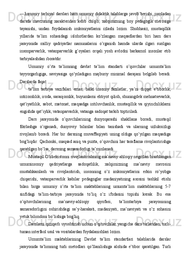 ―Jismoniy tarbiya  darslari  ham  umumiy didaktik talablarga javob berishi, jumladan‖
darsda   mavzuning   xarakteridan   kelib   chiqib,   xalqimizning   boy   pedagogik   merosiga
tayanishi,   undan   foydalanish   imkoniyatlarini   izlashi   lozim.   Shubhasiz,   mustaqillik
yillarida   ta’lim   sohasidagi   islohotlardan   ko’zlangan   maqsadlardan   biri   ham   dars
jarayonida   milliy   qadriyatlar   namunalarini   o’rganish   hamda   ularda   ilgari   surilgan
insonparvarlik,   vatanparvarlik   g’oyalari   orqali   yosh   avlodni   barkamol   insonlar   etib
tarbiyalashdan iboratdir. 
Umumiy   o’rta   ta’limning   davlat   ta’lim   standarti   o’quvchilar   umumta’lim
tayyorgarligiga,   saviyasiga   qo’yiladigan   majburiy   minimal   darajani   belgilab   beradi.
Darslarda faqat 
ta’lim   tarbiya   vazifalari   emas,   balki   insoniy   fazilatlar,   ya’ni   diqqat   e’tiborlik,
intizomlilik, iroda, saranjomlik, buyumlarni ehtiyot qilish, shuningdek mehnatsevarlik,
qat’iyatlilik,   sabot,   matonat,   maqsadga   intiluvchanlik,   mustaqillik   va   qiyinchiliklarni
engishda qat’iylik, vatanparvarlik, vatanga sadoqat tarkib toptiriladi. 
Dars   jarayonida   o’quvchilarining   dunyoqarashi   shakllana   boradi,   mustaqil
fikrlashga   o’rganadi,   dunyoviy   bilimlar   bilan   tanishadi   va   ularning   uzluksizligi
rivojlanib   boradi.   Har   bir   darsning   muvaffaqiyati   uning   oldiga   qo’yilgan   maqsadiga
bog’liqdir. Qachonki, maqsad aniq va puxta, o’quvchini har taraflama rivojlantirishga
qaratilgan bo’lsa, darsning samaradorligi ta’minlanadi. 
Mustaqil O’zbekistonni rivojlantirishning ma’naviy-ahloqiy negizlari hisoblangan
umuminsoniy   qadriyatlarga   sadoqatlilik,   xalqimizning   ma’naviy   merosini
mustahkamlash   va   rivojlantirish,   insonning   o’z   imkoniyatlarini   erkin   ro’yobga
chiqarishi,   vatanparvarlik   kabilar   pedagoglar   madaniyatining   asosini   tashkil   etishi
bilan   birga   umumiy   o’rta   ta’lim   maktablarining   umumta’lim   maktablarning   5-7
sinfidagi   ta’lim-tarbiya   jarayonida   to’liq   o’z   ifodasini   topishi   kerak.   Bu   esa
o’qituvchilarining   ma’naviy-ahloqiy   qiyofasi,   ta’limtarbiya   jarayonining
samaradorligini   oshirishdagi   sa’y-harakati,   madaniyati,   ma’naviyati   va   o’z   sohasini
yetuk bilimdoni bo’lishiga bog’liq. 
Darslarni qiziqarli uyushtirish uchun o’qituvchilar yangicha dars turlaridan, turli-
tuman interfaol usul va vositalardan foydalanishlari lozim. 
Umumta’lim   maktablarining   Davlat   ta’lim   standartlari   talablarida   darslar
jarayonida   ta’limning   turli   metodlari   qo’llanilishiga   alohida   e’tibor   qaratilgan.   Turli 