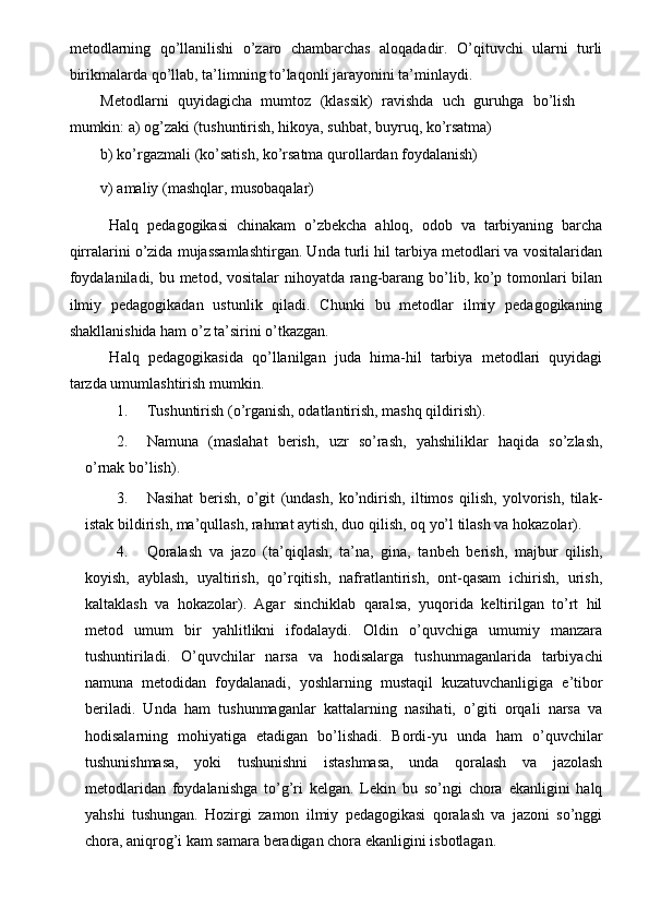 metodlarning   qo’llanilishi   o’zaro   chambarchas   aloqadadir.   O’qituvchi   ularni   turli
birikmalarda qo’llab, ta’limning to’laqonli jarayonini ta’minlaydi. 
Metodlarni   quyidagicha   mumtoz   (klassik)   ravishda   uch   guruhga   bo’lish
mumkin: a) og’zaki (tushuntirish, hikoya, suhbat, buyruq, ko’rsatma) 
b) ko’rgazmali (ko’satish, ko’rsatma qurollardan foydalanish) 
v) amaliy (mashqlar, musobaqalar) 
  Halq   pedagogikasi   chinakam   o’zbekcha   ahloq,   odob   va   tarbiyaning   barcha
qirralarini o’zida mujassamlashtirgan. Unda turli hil tarbiya metodlari va vositalaridan
foydalaniladi, bu metod, vositalar nihoyatda rang-barang bo’lib, ko’p tomonlari bilan
ilmiy   pedagogikadan   ustunlik   qiladi.   Chunki   bu   metodlar   ilmiy   pedagogikaning
shakllanishida ham o’z ta’sirini o’tkazgan. 
  Halq   pedagogikasida   qo’llanilgan   juda   hima-hil   tarbiya   metodlari   quyidagi
tarzda umumlashtirish mumkin. 
1. Tushuntirish (o’rganish, odatlantirish, mashq qildirish). 
2. Namuna   (maslahat   berish,   uzr   so’rash,   yahshiliklar   haqida   so’zlash,
o’rnak bo’lish). 
3. Nasihat   berish,   o’git   (undash,   ko’ndirish,   iltimos   qilish,   yolvorish,   tilak-
istak bildirish, ma’qullash, rahmat aytish, duo qilish, oq yo’l tilash va hokazolar). 
4. Qoralash   va   jazo   (ta’qiqlash,   ta’na,   gina,   tanbeh   berish,   majbur   qilish,
koyish,   ayblash,   uyaltirish,   qo’rqitish,   nafratlantirish,   ont-qasam   ichirish,   urish,
kaltaklash   va   hokazolar).   Agar   sinchiklab   qaralsa,   yuqorida   keltirilgan   to’rt   hil
metod   umum   bir   yahlitlikni   ifodalaydi.   Oldin   o’quvchiga   umumiy   manzara
tushuntiriladi.   O’quvchilar   narsa   va   hodisalarga   tushunmaganlarida   tarbiyachi
namuna   metodidan   foydalanadi,   yoshlarning   mustaqil   kuzatuvchanligiga   e’tibor
beriladi.   Unda   ham   tushunmaganlar   kattalarning   nasihati,   o’giti   orqali   narsa   va
hodisalarning   mohiyatiga   etadigan   bo’lishadi.   Bordi-yu   unda   ham   o’quvchilar
tushunishmasa,   yoki   tushunishni   istashmasa,   unda   qoralash   va   jazolash
metodlaridan   foydalanishga   to’g’ri   kelgan.   Lekin   bu   so’ngi   chora   ekanligini   halq
yahshi   tushungan.   Hozirgi   zamon   ilmiy   pedagogikasi   qoralash   va   jazoni   so’nggi
chora, aniqrog’i kam samara beradigan chora ekanligini isbotlagan.  