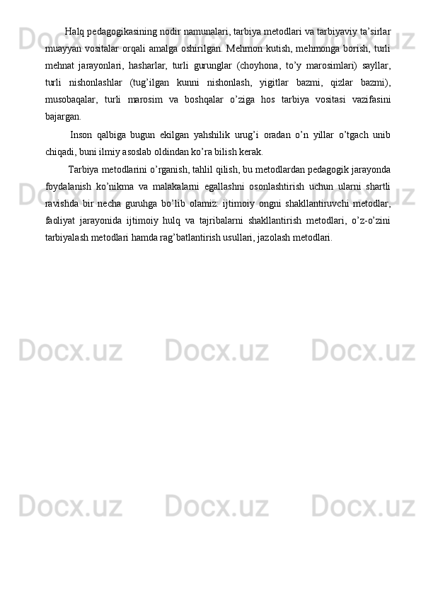Halq pedagogikasining nodir namunalari, tarbiya metodlari va tarbiyaviy ta’sirlar
muayyan  vositalar  orqali  amalga  oshirilgan.  Mehmon  kutish,  mehmonga borish,  turli
mehnat   jarayonlari,   hasharlar,   turli   gurunglar   (choyhona,   to’y   marosimlari)   sayllar,
turli   nishonlashlar   (tug’ilgan   kunni   nishonlash,   yigitlar   bazmi,   qizlar   bazmi),
musobaqalar,   turli   marosim   va   boshqalar   o’ziga   hos   tarbiya   vositasi   vazifasini
bajargan. 
  Inson   qalbiga   bugun   ekilgan   yahshilik   urug’i   oradan   o’n   yillar   o’tgach   unib
chiqadi, buni ilmiy asoslab oldindan ko’ra bilish kerak. 
 Tarbiya metodlarini o’rganish, tahlil qilish, bu metodlardan pedagogik jarayonda
foydalanish   ko’nikma   va   malakalarni   egallashni   osonlashtirish   uchun   ularni   shartli
ravishda   bir   necha   guruhga   bo’lib   olamiz:   ijtimoiy   ongni   shakllantiruvchi   metodlar,
faoliyat   jarayonida   ijtimoiy   hulq   va   tajribalarni   shakllantirish   metodlari,   o’z-o’zini
tarbiyalash metodlari hamda rag’batlantirish usullari, jazolash metodlari. 
 
 
 
 
 
  