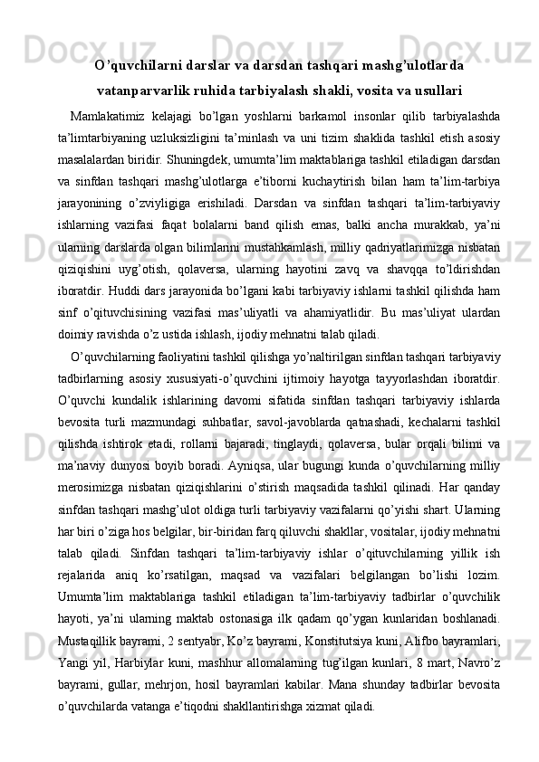 O’quvchilarni darslar va darsdan tashqari mashg’ulotlarda
vatanparvarlik ruhida tarbiyalash shakli, vosita va usullari 
Mamlakatimiz   kelajagi   bo’lgan   yoshlarni   barkamol   insonlar   qilib   tarbiyalashda
ta’limtarbiyaning   uzluksizligini   ta’minlash   va   uni   tizim   shaklida   tashkil   etish   asosiy
masalalardan biridir. Shuningdek, umumta’lim maktablariga tashkil etiladigan darsdan
va   sinfdan   tashqari   mashg’ulotlarga   e’tiborni   kuchaytirish   bilan   ham   ta’lim-tarbiya
jarayonining   o’zviyligiga   erishiladi.   Darsdan   va   sinfdan   tashqari   ta’lim-tarbiyaviy
ishlarning   vazifasi   faqat   bolalarni   band   qilish   emas,   balki   ancha   murakkab,   ya’ni
ularning darslarda olgan bilimlarini mustahkamlash, milliy qadriyatlarimizga nisbatan
qiziqishini   uyg’otish,   qolaversa,   ularning   hayotini   zavq   va   shavqqa   to’ldirishdan
iboratdir. Huddi dars jarayonida bo’lgani kabi tarbiyaviy ishlarni tashkil qilishda ham
sinf   o’qituvchisining   vazifasi   mas’uliyatli   va   ahamiyatlidir.   Bu   mas’uliyat   ulardan
doimiy ravishda o’z ustida ishlash, ijodiy mehnatni talab qiladi. 
O’quvchilarning faoliyatini tashkil qilishga yo’naltirilgan sinfdan tashqari tarbiyaviy
tadbirlarning   asosiy   xususiyati-o’quvchini   ijtimoiy   hayotga   tayyorlashdan   iboratdir.
O’quvchi   kundalik   ishlarining   davomi   sifatida   sinfdan   tashqari   tarbiyaviy   ishlarda
bevosita   turli   mazmundagi   suhbatlar,   savol-javoblarda   qatnashadi,   kechalarni   tashkil
qilishda   ishtirok   etadi,   rollarni   bajaradi,   tinglaydi,   qolaversa,   bular   orqali   bilimi   va
ma’naviy   dunyosi   boyib   boradi.   Ayniqsa,   ular   bugungi   kunda   o’quvchilarning   milliy
merosimizga   nisbatan   qiziqishlarini   o’stirish   maqsadida   tashkil   qilinadi.   Har   qanday
sinfdan tashqari mashg’ulot oldiga turli tarbiyaviy vazifalarni qo’yishi shart. Ularning
har biri o’ziga hos belgilar, bir-biridan farq qiluvchi shakllar, vositalar, ijodiy mehnatni
talab   qiladi.   Sinfdan   tashqari   ta’lim-tarbiyaviy   ishlar   o’qituvchilarning   yillik   ish
rejalarida   aniq   ko’rsatilgan,   maqsad   va   vazifalari   belgilangan   bo’lishi   lozim.
Umumta’lim   maktablariga   tashkil   etiladigan   ta’lim-tarbiyaviy   tadbirlar   o’quvchilik
hayoti,   ya’ni   ularning   maktab   ostonasiga   ilk   qadam   qo’ygan   kunlaridan   boshlanadi.
Mustaqillik bayrami, 2 sentyabr, Ko’z bayrami, Konstitutsiya kuni, Alifbo bayramlari,
Yangi   yil,   Harbiylar   kuni,   mashhur   allomalarning   tug’ilgan   kunlari,   8   mart,   Navro’z
bayrami,   gullar,   mehrjon,   hosil   bayramlari   kabilar.   Mana   shunday   tadbirlar   bevosita
o’quvchilarda vatanga e’tiqodni shakllantirishga xizmat qiladi.  