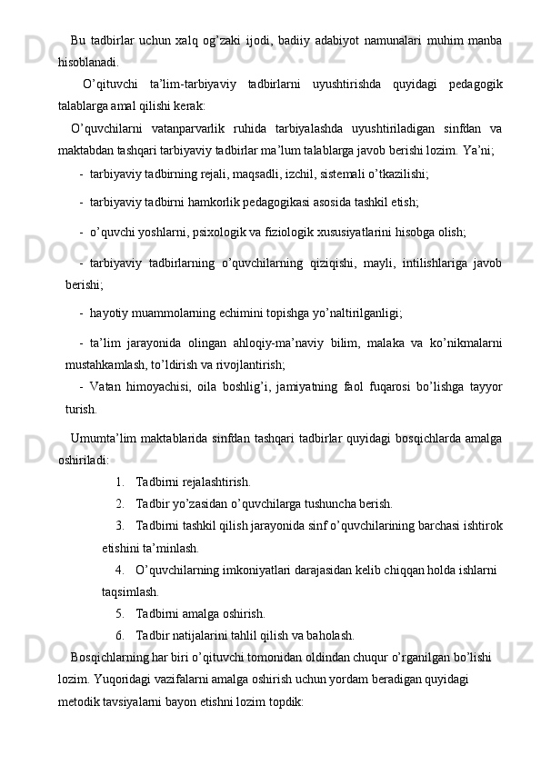 Bu   tadbirlar   uchun   xalq   og’zaki   ijodi,   badiiy   adabiyot   namunalari   muhim   manba
hisoblanadi. 
  O’qituvchi   ta’lim-tarbiyaviy   tadbirlarni   uyushtirishda   quyidagi   pedagogik
talablarga amal qilishi kerak: 
O’quvchilarni   vatanparvarlik   ruhida   tarbiyalashda   uyushtiriladigan   sinfdan   va
maktabdan tashqari tarbiyaviy tadbirlar ma’lum talablarga javob berishi lozim.  Ya’ni; 
- tarbiyaviy tadbirning rejali, maqsadli, izchil, sistemali o’tkazilishi; 
- tarbiyaviy tadbirni hamkorlik pedagogikasi asosida tashkil etish; 
- o’quvchi yoshlarni, psixologik va fiziologik xususiyatlarini hisobga olish; 
- tarbiyaviy   tadbirlarning   o’quvchilarning   qiziqishi,   mayli,   intilishlariga   javob
berishi; 
- hayotiy muammolarning echimini topishga yo’naltirilganligi; 
- ta’lim   jarayonida   olingan   ahloqiy-ma’naviy   bilim,   malaka   va   ko’nikmalarni
mustahkamlash, to’ldirish va rivojlantirish; 
- Vatan   himoyachisi,   oila   boshlig’i,   jamiyatning   faol   fuqarosi   bo’lishga   tayyor
turish. 
Umumta’lim   maktablarida   sinfdan   tashqari   tadbirlar   quyidagi   bosqichlarda   amalga
oshiriladi: 
1. Tadbirni rejalashtirish. 
2. Tadbir yo’zasidan o’quvchilarga tushuncha berish. 
3. Tadbirni tashkil qilish jarayonida sinf o’quvchilarining barchasi ishtirok
etishini ta’minlash. 
4. O’quvchilarning imkoniyatlari darajasidan kelib chiqqan holda ishlarni 
taqsimlash. 
5. Tadbirni amalga oshirish. 
6. Tadbir natijalarini tahlil qilish va baholash. 
Bosqichlarning har biri o’qituvchi tomonidan oldindan chuqur o’rganilgan bo’lishi 
lozim. Yuqoridagi vazifalarni amalga oshirish uchun yordam beradigan quyidagi 
metodik tavsiyalarni bayon etishni lozim topdik:
