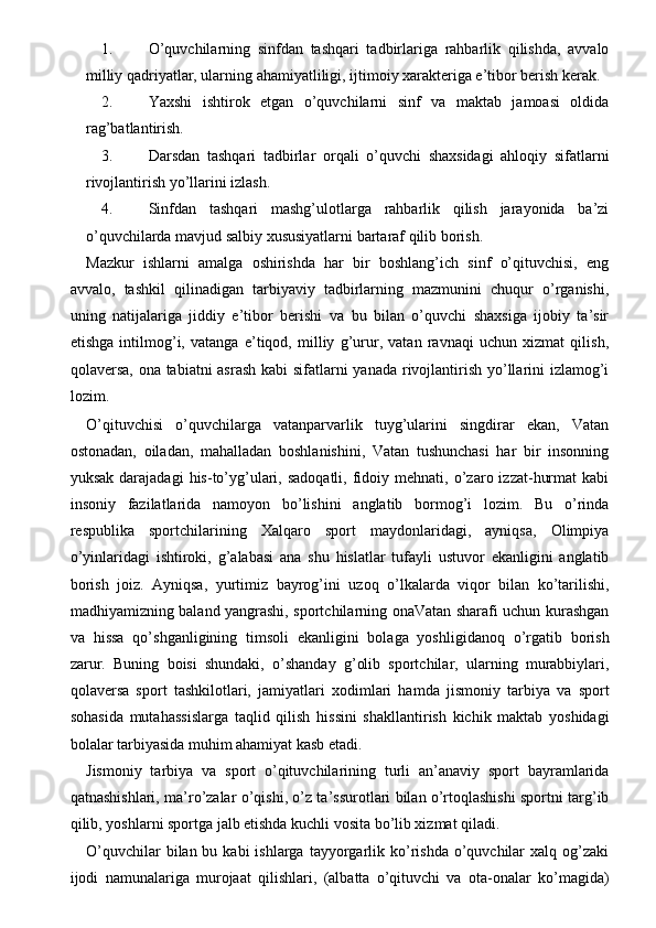 1. O’quvchilarning   sinfdan   tashqari   tadbirlariga   rahbarlik   qilishda,   avvalo
milliy qadriyatlar, ularning ahamiyatliligi, ijtimoiy xarakteriga e’tibor berish kerak. 
2. Yaxshi   ishtirok   etgan   o’quvchilarni   sinf   va   maktab   jamoasi   oldida
rag’batlantirish. 
3. Darsdan   tashqari   tadbirlar   orqali   o’quvchi   shaxsidagi   ahloqiy   sifatlarni
rivojlantirish yo’llarini izlash. 
4. Sinfdan   tashqari   mashg’ulotlarga   rahbarlik   qilish   jarayonida   ba’zi
o’quvchilarda mavjud salbiy xususiyatlarni bartaraf qilib borish. 
Mazkur   ishlarni   amalga   oshirishda   har   bir   boshlang’ich   sinf   o’qituvchisi,   eng
avvalo,   tashkil   qilinadigan   tarbiyaviy   tadbirlarning   mazmunini   chuqur   o’rganishi,
uning   natijalariga   jiddiy   e’tibor   berishi   va   bu   bilan   o’quvchi   shaxsiga   ijobiy   ta’sir
etishga   intilmog’i,   vatanga   e’tiqod,   milliy   g’urur,   vatan   ravnaqi   uchun   xizmat   qilish,
qolaversa, ona tabiatni  asrash  kabi  sifatlarni  yanada rivojlantirish yo’llarini izlamog’i
lozim. 
O’qituvchisi   o’quvchilarga   vatanparvarlik   tuyg’ularini   singdirar   ekan,   Vatan
ostonadan,   oiladan,   mahalladan   boshlanishini,   Vatan   tushunchasi   har   bir   insonning
yuksak  darajadagi   his-to’yg’ulari,  sadoqatli,   fidoiy  mehnati,  o’zaro  izzat-hurmat  kabi
insoniy   fazilatlarida   namoyon   bo’lishini   anglatib   bormog’i   lozim.   Bu   o’rinda
respublika   sportchilarining   Xalqaro   sport   maydonlaridagi,   ayniqsa,   Olimpiya
o’yinlaridagi   ishtiroki,   g’alabasi   ana   shu   hislatlar   tufayli   ustuvor   ekanligini   anglatib
borish   joiz.   Ayniqsa,   yurtimiz   bayrog’ini   uzoq   o’lkalarda   viqor   bilan   ko’tarilishi,
madhiyamizning baland yangrashi, sportchilarning onaVatan sharafi uchun kurashgan
va   hissa   qo’shganligining   timsoli   ekanligini   bolaga   yoshligidanoq   o’rgatib   borish
zarur.   Buning   boisi   shundaki,   o’shanday   g’olib   sportchilar,   ularning   murabbiylari,
qolaversa   sport   tashkilotlari,   jamiyatlari   xodimlari   hamda   jismoniy   tarbiya   va   sport
sohasida   mutahassislarga   taqlid   qilish   hissini   shakllantirish   kichik   maktab   yoshidagi
bolalar tarbiyasida muhim ahamiyat kasb etadi. 
Jismoniy   tarbiya   va   sport   o’qituvchilarining   turli   an’anaviy   sport   bayramlarida
qatnashishlari, ma’ro’zalar o’qishi, o’z ta’ssurotlari bilan o’rtoqlashishi sportni targ’ib
qilib, yoshlarni sportga jalb etishda kuchli vosita bo’lib xizmat qiladi. 
O’quvchilar   bilan bu  kabi  ishlarga  tayyorgarlik  ko’rishda  o’quvchilar   xalq og’zaki
ijodi   namunalariga   murojaat   qilishlari,   (albatta   o’qituvchi   va   ota-onalar   ko’magida) 