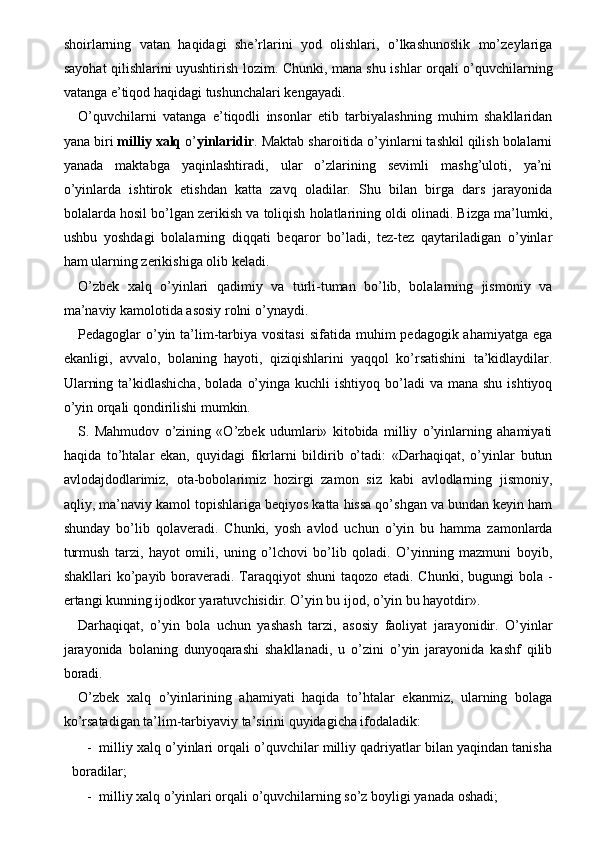 shoirlarning   vatan   haqidagi   she’rlarini   yod   olishlari,   o’lkashunoslik   mo’zeylariga
sayohat qilishlarini uyushtirish lozim. Chunki, mana shu ishlar orqali o’quvchilarning
vatanga e’tiqod haqidagi tushunchalari kengayadi. 
O’quvchilarni   vatanga   e’tiqodli   insonlar   etib   tarbiyalashning   muhim   shakllaridan
yana biri  milliy   xalq  o’ yinlaridir . Maktab sharoitida o’yinlarni tashkil qilish bolalarni
yanada   maktabga   yaqinlashtiradi,   ular   o’zlarining   sevimli   mashg’uloti,   ya’ni
o’yinlarda   ishtirok   etishdan   katta   zavq   oladilar.   Shu   bilan   birga   dars   jarayonida
bolalarda hosil bo’lgan zerikish va toliqish holatlarining oldi olinadi. Bizga ma’lumki,
ushbu   yoshdagi   bolalarning   diqqati   beqaror   bo’ladi,   tez-tez   qaytariladigan   o’yinlar
ham ularning zerikishiga olib keladi. 
O’zbek   xalq   o’yinlari   qadimiy   va   turli-tuman   bo’lib,   bolalarning   jismoniy   va
ma’naviy kamolotida asosiy rolni o’ynaydi. 
Pedagoglar  o’yin ta’lim-tarbiya vositasi  sifatida muhim  pedagogik ahamiyatga ega
ekanligi,   avvalo,   bolaning   hayoti,   qiziqishlarini   yaqqol   ko’rsatishini   ta’kidlaydilar.
Ularning  ta’kidlashicha,   bolada  o’yinga  kuchli  ishtiyoq  bo’ladi  va  mana  shu  ishtiyoq
o’yin orqali qondirilishi mumkin. 
S.   Mahmudov   o’zining   «O’zbek   udumlari»   kitobida   milliy   o’yinlarning   ahamiyati
haqida   to’htalar   ekan,   quyidagi   fikrlarni   bildirib   o’tadi:   «Darhaqiqat,   o’yinlar   butun
avlodajdodlarimiz,   ota-bobolarimiz   hozirgi   zamon   siz   kabi   avlodlarning   jismoniy,
aqliy, ma’naviy kamol topishlariga beqiyos katta hissa qo’shgan va bundan keyin ham
shunday   bo’lib   qolaveradi.   Chunki,   yosh   avlod   uchun   o’yin   bu   hamma   zamonlarda
turmush   tarzi,   hayot   omili,   uning   o’lchovi   bo’lib   qoladi.   O’yinning   mazmuni   boyib,
shakllari ko’payib boraveradi. Taraqqiyot shuni  taqozo etadi. Chunki, bugungi bola -
ertangi kunning ijodkor yaratuvchisidir. O’yin bu ijod, o’yin bu hayotdir». 
Darhaqiqat,   o’yin   bola   uchun   yashash   tarzi,   asosiy   faoliyat   jarayonidir.   O’yinlar
jarayonida   bolaning   dunyoqarashi   shakllanadi,   u   o’zini   o’yin   jarayonida   kashf   qilib
boradi. 
O’zbek   xalq   o’yinlarining   ahamiyati   haqida   to’htalar   ekanmiz,   ularning   bolaga
ko’rsatadigan ta’lim-tarbiyaviy ta’sirini quyidagicha ifodaladik: 
- milliy xalq o’yinlari orqali o’quvchilar milliy qadriyatlar bilan yaqindan tanisha
boradilar; 
- milliy xalq o’yinlari orqali o’quvchilarning so’z boyligi yanada oshadi;  