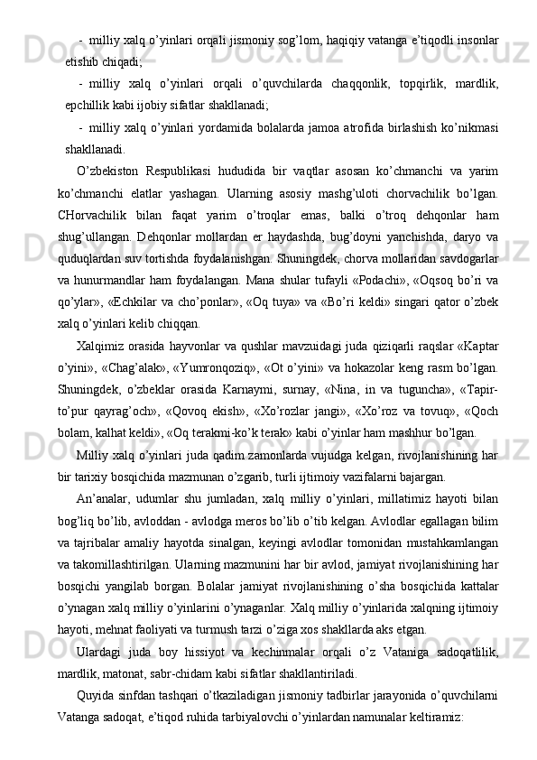 - milliy xalq o’yinlari orqali jismoniy sog’lom, haqiqiy vatanga e’tiqodli insonlar
etishib chiqadi; 
- milliy   xalq   o’yinlari   orqali   o’quvchilarda   chaqqonlik,   topqirlik,   mardlik,
epchillik kabi ijobiy sifatlar shakllanadi; 
- milliy   xalq   o’yinlari   yordamida   bolalarda   jamoa   atrofida   birlashish   ko’nikmasi
shakllanadi. 
O’zbekiston   Respublikasi   hududida   bir   vaqtlar   asosan   ko’chmanchi   va   yarim
ko’chmanchi   elatlar   yashagan.   Ularning   asosiy   mashg’uloti   chorvachilik   bo’lgan.
CHorvachilik   bilan   faqat   yarim   o’troqlar   emas,   balki   o’troq   dehqonlar   ham
shug’ullangan.   Dehqonlar   mollardan   er   haydashda,   bug’doyni   yanchishda,   daryo   va
quduqlardan suv tortishda foydalanishgan. Shuningdek, chorva mollaridan savdogarlar
va   hunurmandlar   ham   foydalangan.   Mana   shular   tufayli   «Podachi»,   «Oqsoq   bo’ri   va
qo’ylar»,  «Echkilar  va  cho’ponlar»,  «Oq tuya»  va  «Bo’ri   keldi» singari   qator   o’zbek
xalq o’yinlari kelib chiqqan. 
Xalqimiz  orasida   hayvonlar   va  qushlar   mavzuidagi   juda  qiziqarli   raqslar   «Kaptar
o’yini»,  «Chag’alak»,  «Yumronqoziq»,  «Ot  o’yini» va  hokazolar  keng  rasm   bo’lgan.
Shuningdek,   o’zbeklar   orasida   Karnaymi,   surnay,   «Nina,   in   va   tuguncha»,   «Tapir-
to’pur   qayrag’och»,   «Qovoq   ekish»,   «Xo’rozlar   jangi»,   «Xo’roz   va   tovuq»,   «Qoch
bolam, kalhat keldi», «Oq terakmi-ko’k terak» kabi o’yinlar ham mashhur bo’lgan. 
Milliy xalq o’yinlari  juda qadim  zamonlarda vujudga kelgan, rivojlanishining har
bir tarixiy bosqichida mazmunan o’zgarib, turli ijtimoiy vazifalarni bajargan. 
An’analar,   udumlar   shu   jumladan,   xalq   milliy   o’yinlari,   millatimiz   hayoti   bilan
bog’liq bo’lib, avloddan - avlodga meros bo’lib o’tib kelgan. Avlodlar egallagan bilim
va   tajribalar   amaliy   hayotda   sinalgan,   keyingi   avlodlar   tomonidan   mustahkamlangan
va takomillashtirilgan. Ularning mazmunini har bir avlod, jamiyat rivojlanishining har
bosqichi   yangilab   borgan.   Bolalar   jamiyat   rivojlanishining   o’sha   bosqichida   kattalar
o’ynagan xalq milliy o’yinlarini o’ynaganlar. Xalq milliy o’yinlarida xalqning ijtimoiy
hayoti, mehnat faoliyati va turmush tarzi o’ziga xos shakllarda aks etgan. 
Ulardagi   juda   boy   hissiyot   va   kechinmalar   orqali   o’z   Vataniga   sadoqatlilik,
mardlik, matonat, sabr-chidam kabi sifatlar shakllantiriladi.  
Quyida sinfdan tashqari o’tkaziladigan jismoniy tadbirlar jarayonida o’quvchilarni
Vatanga sadoqat, e’tiqod ruhida tarbiyalovchi o’yinlardan namunalar keltiramiz:  