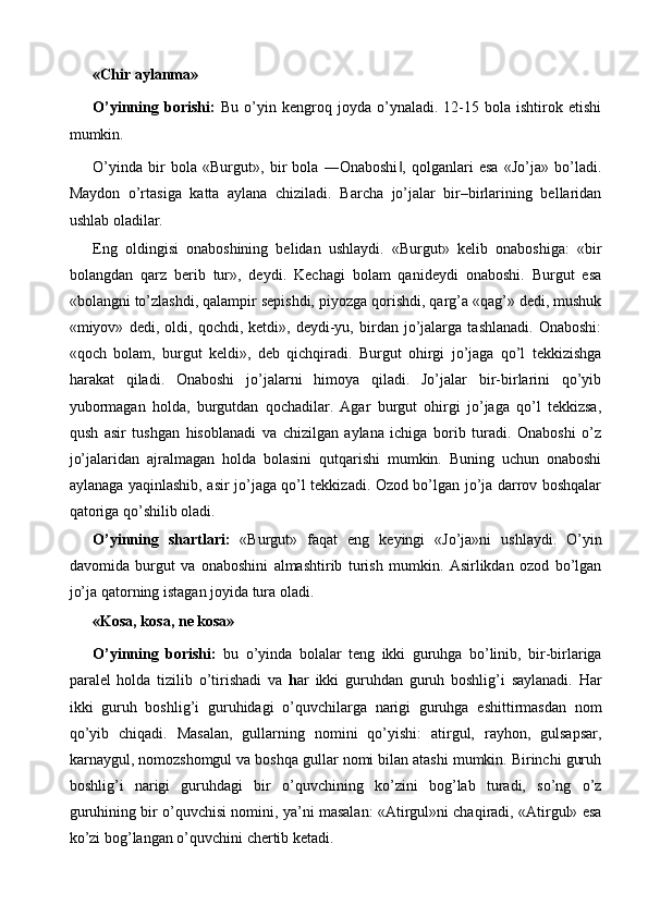 «Chir aylanma» 
O’yinning   borishi:   Bu   o’yin   kengroq   joyda   o’ynaladi.   12-15   bola   ishtirok   etishi
mumkin. 
O’yinda   bir   bola   «Burgut»,   bir   bola   ―Onaboshi ,   qolganlari   esa   «Jo’ja»   bo’ladi.‖
Maydon   o’rtasiga   katta   aylana   chiziladi.   Barcha   jo’jalar   bir–birlarining   bellaridan
ushlab oladilar. 
Eng   oldingisi   onaboshining   belidan   ushlaydi.   «Burgut»   kelib   onaboshiga:   «bir
bolangdan   qarz   berib   tur»,   deydi.   Kechagi   bolam   qanideydi   onaboshi.   Burgut   esa
«bolangni to’zlashdi, qalampir sepishdi, piyozga qorishdi, qarg’a «qag’» dedi, mushuk
«miyov»   dedi,   oldi,   qochdi,   ketdi»,   deydi-yu,   birdan   jo’jalarga   tashlanadi.   Onaboshi:
«qoch   bolam,   burgut   keldi»,   deb   qichqiradi.   Burgut   ohirgi   jo’jaga   qo’l   tekkizishga
harakat   qiladi.   Onaboshi   jo’jalarni   himoya   qiladi.   Jo’jalar   bir-birlarini   qo’yib
yubormagan   holda,   burgutdan   qochadilar.   Agar   burgut   ohirgi   jo’jaga   qo’l   tekkizsa,
qush   asir   tushgan   hisoblanadi   va   chizilgan   aylana   ichiga   borib   turadi.   Onaboshi   o’z
jo’jalaridan   ajralmagan   holda   bolasini   qutqarishi   mumkin.   Buning   uchun   onaboshi
aylanaga yaqinlashib, asir jo’jaga qo’l tekkizadi. Ozod bo’lgan jo’ja darrov boshqalar
qatoriga qo’shilib oladi. 
O’yinning   shartlari:   «Burgut»   faqat   eng   keyingi   «Jo’ja»ni   ushlaydi.   O’yin
davomida   burgut   va   onaboshini   almashtirib   turish   mumkin.   Asirlikdan   ozod   bo’lgan
jo’ja qatorning istagan joyida tura oladi. 
«Kosa, kosa, ne kosa» 
O’yinning   borishi:   bu   o’yinda   bolalar   teng   ikki   guruhga   bo’linib,   bir-birlariga
paralel   holda   tizilib   o’tirishadi   va   h ar   ikki   guruhdan   guruh   boshlig’i   saylanadi.   Har
ikki   guruh   boshlig’i   guruhidagi   o’quvchilarga   narigi   guruhga   eshittirmasdan   nom
qo’yib   chiqadi.   Masalan,   gullarning   nomini   qo’yishi:   atirgul,   rayhon,   gulsapsar,
karnaygul, nomozshomgul va boshqa gullar nomi bilan atashi mumkin. Birinchi guruh
boshlig’i   narigi   guruhdagi   bir   o’quvchining   ko’zini   bog’lab   turadi,   so’ng   o’z
guruhining bir o’quvchisi nomini, ya’ni masalan: «Atirgul»ni chaqiradi, «Atirgul» esa
ko’zi bog’langan o’quvchini chertib ketadi.