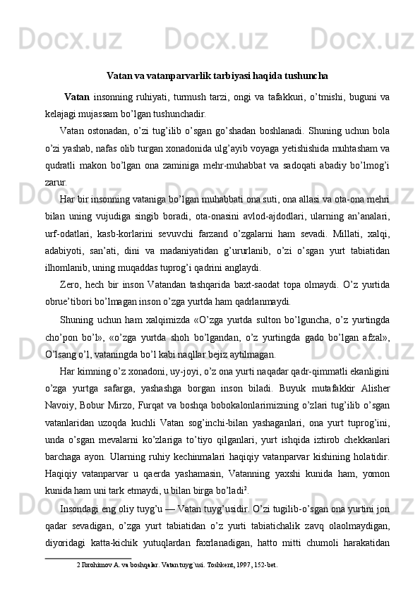 Vatan va vatanparvarlik tarbiyasi haqida tushuncha 
  Vatan   insonning   ruhiyati,   turmush   tarzi,   ongi   va   tafakkuri,   o’tmishi,   buguni   va
kelajagi mujassam bo’lgan tushunchadir. 
Vatan   ostonadan,   o’zi   tug’ilib   o’sgan   go’shadan   boshlanadi.   Shuning   uchun   bola
o’zi yashab, nafas olib turgan xonadonida ulg’ayib voyaga yetishishida muhtasham va
qudratli   makon   bo’lgan   ona   zaminiga   mehr-muhabbat   va   sadoqati   abadiy   bo’lmog’i
zarur. 
Har bir insonning vataniga bo’lgan muhabbati ona suti, ona allasi va ota-ona mehri
bilan   uning   vujudiga   singib   boradi,   ota-onasini   avlod-ajdodlari,   ularning   an’analari,
urf-odatlari,   kasb-korlarini   sevuvchi   farzand   o’zgalarni   ham   sevadi.   Millati,   xalqi,
adabiyoti,   san’ati,   dini   va   madaniyatidan   g’ururlanib,   o’zi   o’sgan   yurt   tabiatidan
ilhomlanib, uning muqaddas tuprog’i qadrini anglaydi. 
Zero,   hech   bir   inson   Vatandan   tashqarida   baxt-saodat   topa   olmaydi.   O’z   yurtida
obrue’tibori bo’lmagan inson o’zga yurtda ham qadrlanmaydi. 
Shuning   uchun   ham   xalqimizda   «O’zga   yurtda   sulton   bo’lguncha,   o’z   yurtingda
cho’pon   bo’l»,   «o’zga   yurtda   shoh   bo’lgandan,   o’z   yurtingda   gado   bo’lgan   afzal»,
O’lsang o’l, vataningda bo’l kabi naqllar bejiz aytilmagan. 
Har kimning o’z xonadoni, uy-joyi, o’z ona yurti naqadar qadr-qimmatli ekanligini
o’zga   yurtga   safarga,   yashashga   borgan   inson   biladi.   Buyuk   mutafakkir   Alisher
Navoiy, Bobur  Mirzo, Furqat  va boshqa bobokalonlarimizning o’zlari tug’ilib o’sgan
vatanlaridan   uzoqda   kuchli   Vatan   sog’inchi-bilan   yashaganlari,   ona   yurt   tuprog’ini,
unda   o’sgan   mevalarni   ko’zlariga   to’tiyo   qilganlari,   yurt   ishqida   iztirob   chekkanlari
barchaga   ayon.   Ularning   ruhiy   kechinmalari   haqiqiy   vatanparvar   kishining   holatidir.
Haqiqiy   vatanparvar   u   qaerda   yashamasin,   Vatanning   yaxshi   kunida   ham,   yomon
kunida ham uni tark etmaydi, u bilan birga bo’ladi 2
. 
Insondagi eng oliy tuyg’u — Vatan tuyg’usidir. O’zi tugilib-o’sgan ona yurtini jon
qadar   sevadigan,   o’zga   yurt   tabiatidan   o’z   yurti   tabiatichalik   zavq   olaolmaydigan,
diyoridagi   katta-kichik   yutuqlardan   faxrlanadigan,   hatto   mitti   chumoli   harakatidan
2  Ibrohimov A. va boshqalar. Vatan tuyg`usi. Toshkent, 1997, 152-bet.