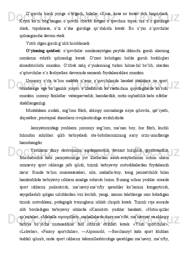 O’quvchi   borib   joyiga   o’tirgach,   bolalar   «Kosa,   kosa   ne   kosa»   deb   baqirishadi.
Keyin   ko’zi   bog’langan   o’quvchi   chertib   ketgan   o’quvchini   topsa,   uni   o’z   guruhiga
oladi,   topolmasa,   o’zi   o’sha   guruhga   qo’shilishi   kerak.   Bu   o’yin   o’quvchilar
qolmaguncha davom etadi. 
Yutib olgan guruh g’olib hisoblanadi. 
O’yinning   qoidasi:   o’quvchilar   nomlanayotgan   paytda   ikkinchi   guruh   ularning
nomlarini   eshitib   qolmasligi   kerak.   O’zaro   kelishgan   holda   guruh   boshliqlari
almashtirilishi   mumkin.   O’zbek   xalq   o’yinlarining   turlari   hilma-hil   bo’lib,   ulardan
o’qituvchilar o’z faoliyatlari davomida samarali foydalanishlari mumkin. 
Umumiy   o’rta   ta’lim   maktab   o’smir   o’quvchilarida   harakat   malakasi   va   sport
tehnikasiga   ega   bo’lganlik   yuqori   o’zlashtirish   ko’rsatkichini   quyidagilarda   ko’rish
mumkin:  insoniy fazilatlar:  vatanparvarlik, hamdardlik, mehr-oqibatlilik kabi  sifatlar
shakllanganligi. 
Mustahkam   irodali,   sog’lom   fikrli,   ahloqiy   normalarga   rioya   qiluvchi,   qat’iyatli,
shijoatkor, printsipial shaxslarni rivojlantirishga erishilishida. 
  Jamiyatimizdagi   yoshlarni   jismoniy   sog’lom,   ma’nan   boy,   hur   fikrli,   kuchli
bilimdon   sohiblari   qilib   tarbiyalash   ota-bobolarimizning   asriy   orzu-umidlariga
hamohangdir. 
  Yoshlarni   diniy   ekstremizm,   aqidaparastlik,   deviant   hulqlilik,   giyohvandlik,
fohishabozlik   kabi   jamiyatimizga   yot   illatlardan   asrab-avaylashimiz   uchun   ularni
ommaviy   sport   ishlariga   jalb   qilish,   tizimli   tarbiyaviy   metodikalardan   foydalanish
zarur.   Bunda   ta’lim   muassasasalari,   oila,   mahalla-kuy,   keng   jamoatchilik   bilan
hamkorlikda tarbiyaviy ishlarni amalga oshirish lozim. Buning uchun yoshlar orasida
sport   ishlarini   jonlantirish,   ma’naviy-ma’rifiy   qarashlar   ko’lamini   kengaytirish,
sayqallashib   qolgan   uslublardan   voz   kechib,   yangi,   zamon   talablariga   mos   keladigan
tizimli   metodikani,   pedagogik   treninglarni   ishlab   chiqish   kerak.   Tizimli   reja   asosida
olib   boriladigan   tarbiyaviy   ishlarda   «Kamolot»   yoshlar   harakati,   «Hotin-qizlar
qo’mitalari, «Mahalla oqsoqollari», mahallalarda diniy ma’rifat, ma’naviyat va ahloqiy
tarbiya   bo’yicha   mutasaddilar   faol   ishtirok   etishlari   kerak.   «Yosh   sportchilar»,
«Liderlar»,   «Faxriy   sportchilar»,   ―Alpomish ,   ―Barchinoy   kabi   sport   klublari‖ ‖
tashkil   qilinib,   unda   sport   ishlarini   takomillashtirishga   qaratilgan   ma’naviy,   ma’rifiy, 