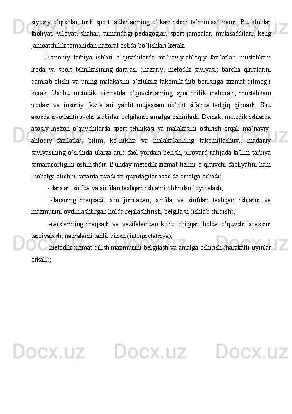 siyosiy   o’qishlar,   turli   sport   tadbirlarining   o’tkazilishini   ta’minlash   zarur.   Bu   klublar
faoliyati   viloyat,   shahar,   tumandagi   pedagoglar,   sport   jamoalari   mutasaddilari,   keng
jamoatchilik tomonidan nazorat ostida bo’lishlari kerak. 
Jismoniy   tarbiya   ishlari   o’quvchilarda   ma’naviy-ahloqiy   fazilatlar,   mustahkam
iroda   va   sport   tehnikasining   darajasi   (nazariy,   metodik   saviyasi)   barcha   qirralarini
qamrab   olishi   va   uning   malakasini   o’zluksiz   takomilashib   borishiga   xizmat   qilmog’i
kerak.   Ushbu   metodik   xizmatda   o’quvchilarning   sportchilik   mahorati,   mustahkam
irodasi   va   insoniy   fazilatlari   yahlit   mujassam   ob’ekt   sifatida   tadqiq   qilinadi.   Shu
asosda rivojlantiruvchi tadbirlar belgilanib amalga oshiriladi. Demak, metodik ishlarda
asosiy   mezon   o’quvchilarda   sport   tehnikasi   va   malakasini   oshirish   orqali   ma’naviy-
ahloqiy   fazilatlar,   bilim,   ko’nikma   va   malakalarining   takomillashuvi,   madaniy
saviyasining o’sishida ularga aniq faol yordam berish, pirovard natijada ta’lim-tarbiya
samaradorligini oshirishdir. Bunday  metodik xizmat  tizimi o’qituvchi  faoliyatini ham
inobatga olishni nazarda tutadi va quyidagilar asosida amalga oshadi: 
 - darslar, sinfda va sinfdan tashqari ishlarni oldindan loyihalash; 
  -darsning   maqsadi,   shu   jumladan,   sinfda   va   sinfdan   tashqari   ishlarni   va
mazmunini oydinlashtirgan holda rejalashtirish, belgilash (ishlab chiqish); 
  -darslarining   maqsadi   va   vazifalaridan   kelib   chiqqan   holda   o’quvchi   shaxsini
tarbiyalash, natijalarni tahlil qilish (interpretatsiya); 
 -metodik xizmat qilish mazmunini belgilash va amalga oshirish (harakatli uyinlar
orkali); 
 
 
 
 
 
 
 
  