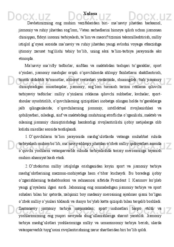 Xulosa
  Davlatimizning   eng   muhim   vazifalaridan   biri-   ma’naviy   jihatdan   barkamol,
jismoniy va ruhiy jihatdan sog’lom, Vatan sarhadlarini himoya qilish uchun jismonan
chiniqqan, fidoyi insonni tarbiyalash, ta’lim va maorif tizimini takomillashtirish, milliy
istiqlol   g’oyasi   asosida   ma’naviy   va   ruhiy   jihatdan   yangi   avlodni   voyaga   etkazishga
ijtimoiy   zarurat   tug’ilishi   tabiiy   bo’lib,   uning   aksi   ta’lim-tarbiya   jarayonida   aks
etmoqda. 
Ma’naviy   ma’rifiy   tadbirlar,   sinfdan   va   maktabdan   tashqari   to’garaklar,   sport
o’yinlari,   jismoniy   mashqlar   orqali   o’quvchilarida   ahloqiy   fazilatlarni   shakllantirish,
tizimli   didaktik   ta’minotlar,   ahborot   resurslari   yordamida,   shuningdek.   turli   jismoniy
chiniqtiradigan   musobaqalar,   jismoniy,   sog’lom   turmush   tarzini   reklama   qiluvchi
tarbiyaviy   tadbirlar:   milliy   o’yinlarni   reklama   qiluvchi   suhbatlar,   kechalar,   sport-
shoular uyushtirilib, o’quvchilarning qiziqishlari inobatga olingan holda to’garaklarga
jalb   qilinganlarida;   o’quvchilarning   jismoniy,   intellektual   rivojlanishlari   va
qobiliyatlari, oiladagi, sinf va maktabdagi muhitning atroflicha o’rganilishi, maktab va
oilaning   jismoniy   chiniqtirishdagi   hamkorligi   rivojlantirilishi   ijobiy   natijalarga   olib
kelishi misollar asosida tasdiqlandi. 
1. O’quvchilarni   ta’lim   jarayonida   mashg’ulotlarda   vatanga   muhabbat   ruhida
tarbiyalash muhim bo’lib, ma’naviy-ahloqiy jihatdan   o’zbek milliy qadriyatlari asosida
o’quvchi   yoshlarni   vatanparvarlik   ruhuda   tarbiyalashda   tarixiy   merosimizga   tayanish
muhim ahamiyat kasb etadi. 
2. O’zbekiston   milliy   istiqlolga   erishganidan   keyin   sport   va   jismoniy   tarbiya
mashg’ulotlarining   mazmun-mohiyatiga   ham   e’tibor   kuchaydi.   Bu   boradagi   ijobiy
o’zgarishlarning   tashabbuskori   va   rahnamosi   sifatida   Prezident   I.   Karimov   ko’plab
yangi   g’oyalarni   ilgari   surdi.   Jahonning   eng   ommalashgan   jismoniy   tarbiya   va   sport
sohalari   bilan   bir   qatorda,   xalqimiz   boy   madaniy   merosining   ajralmas   qismi   bo’lgan
o’zbek milliy o’yinlari tiklandi va dunyo bo’ylab katta qiziqish bilan tarqalib boshladi.
Zamonaviy   jismoniy   tarbiya   majmualari,   sport   inshoatlari   barpo   etildi   va
yoshlarimizning   eng   yuqori   saviyada   shug’ullanishlariga   sharoit   yaratildi.   Jismoniy
tarbiya   mashg’ulotlari   yoshlarimizga   milliy   va   umuminsoniy   tarbiya   berish,   ularda
vatanparvarlik tuyg’usini rivojlantirishning zarur shartlaridan biri bo’lib qoldi.