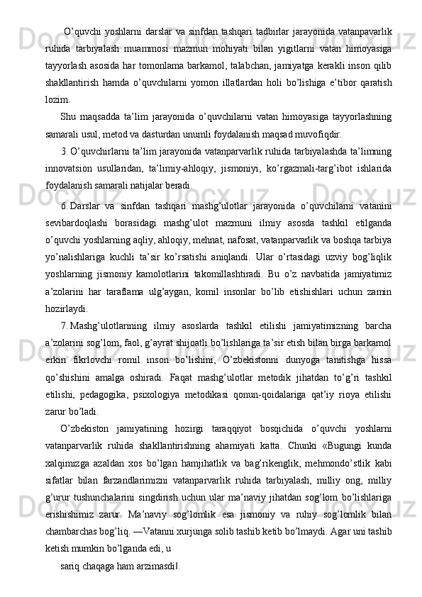 O’quvchi  yoshlarni darslar  va sinfdan tashqari  tadbirlar  jarayonida vatanpavarlik
ruhida   tarbiyalash   muammosi   mazmun   mohiyati   bilan   yigitlarni   vatan   himoyasiga
tayyorlash  asosida  har  tomonlama  barkamol,  talabchan,  jamiyatga  kerakli  inson   qilib
shakllantirish   hamda   o’quvchilarni   yomon   illatlardan   holi   bo’lishiga   e’tibor   qaratish
lozim. 
Shu   maqsadda   ta’lim   jarayonida   o’quvchilarni   vatan   himoyasiga   tayyorlashning
samarali usul, metod va dasturdan unumli foydalanish maqsad muvofiqdir. 
3. O’quvchirlarni ta’lim jarayonida vatanparvarlik ruhida tarbiyalashda ta’limning
innovatsion   usullaridan,   ta’limiy-ahloqiy,   jismoniyi,   ko’rgazmali-targ’ibot   ishlarida
foydalanish samarali natijalar beradi. 
6. Darslar   va   sinfdan   tashqari   mashg’ulotlar   jarayonida   o’quvchilarni   vatanini
sevibardoqlashi   borasidagi   mashg’ulot   mazmuni   ilmiy   asosda   tashkil   etilganda
o’quvchi yoshlarning aqliy, ahloqiy, mehnat, nafosat, vatanparvarlik va boshqa tarbiya
yo’nalishlariga   kuchli   ta’sir   ko’rsatishi   aniqlandi.   Ular   o’rtasidagi   uzviy   bog’liqlik
yoshlarning   jismoniy   kamolotlarini   takomillashtiradi.   Bu   o’z   navbatida   jamiyatimiz
a’zolarini   har   taraflama   ulg’aygan,   komil   insonlar   bo’lib   etishishlari   uchun   zamin
hozirlaydi. 
7. Mashg’ulotlarining   ilmiy   asoslarda   tashkil   etilishi   jamiyatimizning   barcha
a’zolarini sog’lom, faol, g’ayrat shijoatli bo’lishlariga ta’sir etish bilan birga barkamol
erkin   fikrlovchi   romil   inson   bo’lishini,   O’zbekistonni   dunyoga   tanitishga   hissa
qo’shishini   amalga   oshiradi.   Faqat   mashg’ulotlar   metodik   jihatdan   to’g’ri   tashkil
etilishi,   pedagogika,   psixologiya   metodikasi   qonun-qoidalariga   qat’iy   rioya   etilishi
zarur bo’ladi. 
O’zbekiston   jamiyatining   hozirgi   taraqqiyot   bosqichida   o’quvchi   yoshlarni
vatanparvarlik   ruhida   shakllantirishning   ahamiyati   katta.   Chunki   «Bugungi   kunda
xalqimizga   azaldan   xos   bo’lgan   hamjihatlik   va   bag’rikenglik,   mehmondo’stlik   kabi
sifatlar   bilan   farzandlarimizni   vatanparvarlik   ruhida   tarbiyalash,   milliy   ong,   milliy
g’urur   tushunchalarini   singdirish   uchun   ular   ma’naviy   jihatdan   sog’lom   bo’lishlariga
erishishimiz   zarur.   Ma’naviy   sog’lomlik   esa   jismoniy   va   ruhiy   sog’lomlik   bilan
chambarchas bog’liq. ―Vatanni xurjunga solib tashib ketib bo’lmaydi. Agar uni tashib
ketish mumkin bo’lganda edi, u 
sariq chaqaga ham arzimasdi . ‖