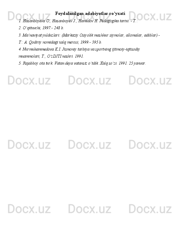 Foydalanilgan adabiyotlar ro’yxati
1. Hasanboyeva O., Hasanboyev J., Hamidov H. Pedagogika tarixi. - T.: 
2. O’qituvchi, 1997.- 248 b. 
3. Ma’naviyat yulduzlari: (Markaziy Osiyolik mashhur siymolar, allomalar, adiblar) -
T.: A. Qodiriy nomidagi xalq merosi, 1999.- 395 b. 
4. Nurmuhammedova K.I. Jismoniy tarbiya va sportning ijtimoiy-iqtisodiy 
muammolari, T., O’zDJTI nashri. 1991. 
5. Rajabboy ota turk. Vatan deya vatansiz o’tdik.  Xalq so’zi. 1991. 25 yanvar. 
 
 
 
 
 
 
 
 
 
 
 
 
 
  