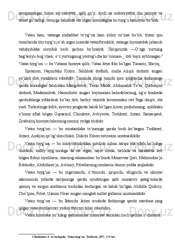 zavqlanadigan   butun   aql-zakovati,   qalb   qo’ri,   kuch   va   imkoniyatini   shu   jamiyat   va
tabiat go’zalligi, rivojiga bahshida eta olgan insondagina bu tuyg’u namoyon bo’ladi. 
Vatan   ham,   vatanga   muhabbat   to’yg’usi   ham   ilohiy   ne’mat   bo’lib,   butun   qon
tomirlarida shu tuyg’u jo’sh urgan insonda vatanfurushlik, vatanga hiyonatdek jirkanch
vahshiylikka   moyillik   hech   qachon   bo’lmaydi.   Xalqimizda   ―O’zga   yurtning
bag’lariyu-bog’chasi, o’z yurtingning yontog’icha ko’rinmas»_ deb bejiz aytilmagan. 3
Vatan tuyg’usi — bu Vatanni himoya qilib, Vatan deya fido bo’lgan Tumaris, Shiroq, 
Spitamen,   Najmiddin   Kubro,   Solihbek   dodhoh,   mulla   Aliqul   dodxoh   singari
yo’zlab sher yuraklarni eslashdir. Tomirida ohirgi tomchi qoni qolguncha dushmanga
qarshi   kurashgan   Jaloliddin   Manguberdi,   Temir   Malik,   Abdumalik   To’ra,   Qurbonjon
dodxoh,   Madaminbek,   Namozbotir   singari   buysunmas   bahodirlarning,   og’ir   kunlarda
qardoshlarga   yelkadosh   bo’lay   deb,   harbiy   vazirlik   lavozimidan   iste’foga   chiqib,   ota
yurti Turkistonga kelib, ayovsiz janglarda halok bo’lgan Anvar poshshoning, qullikdan
o’limni   afzal   bilgan   Oqmasjid,   Chimkent,   Avliyoota,   Toshkent,   Jizzax,   Samarqand,
Zirabuloq himoyachilarining nomini yodga olishdir. 
Vatan   tuyg’usi   —   bu   mustamlaka   to’zumiga   qarshi   bosh   ko’targan   Toshkent,
Jizzax, Andijon qo’zg’olonchilari, Dukchi Eshon xotirasini unutmaslikdir. 
Vatan tuyg’usi  — bu zulm-istibdoddan qutulish uchun xalqni  ma’rifatli  bo’lishga
chorlash,   milliy   uyg’onishga   da’vat   etgan,   najot   ilmda,   birlikda   va   harakatda   deb
bilgan fidoyi ziyolilarni, ularning rahnamolari bo’lmish Munavvar Qori, Mahmudxo’ja
Behbudiy, Abdullaxo’ja, Avloniy, Fitratlarning nomlarini doimo yodda saqlashdir. 
Vatan   tuyg’usi   —   bu   yigirmanchi,   o’ttizinchi,   qirqinchi,   elliginchi   va   nihoyat
saksoninchi   yillarda   xalqimizga   qarshi   uyushtirgan   qatli   ommaviy   qatag’onlarda
qamoq   va   surgun   azoblarini   boshidan   kechirgan   va   halok   bo’lgan   Abdulla   Qodiriy,
Cho’lpon, Fitrat, Usmon Nosir singari minglab millat gullarini unutmaslikdir. 
Vatan   tuyg’usi   —   bu   Ikkinchi   Jahon   urushida   fashizmga   qarshi   mardona   jang
qilgan vatandoshlarimiz yodini ehtirom bilan eslashdir». 
Vatan himoyasi yo’lidagi qahramonlar insoniyat tarixidan hech qachon o’chmaydi.
3  Ibrohimov A. va boshqalar. Vatan tuyg`usi. Toshkent, 1997, 154-bet   