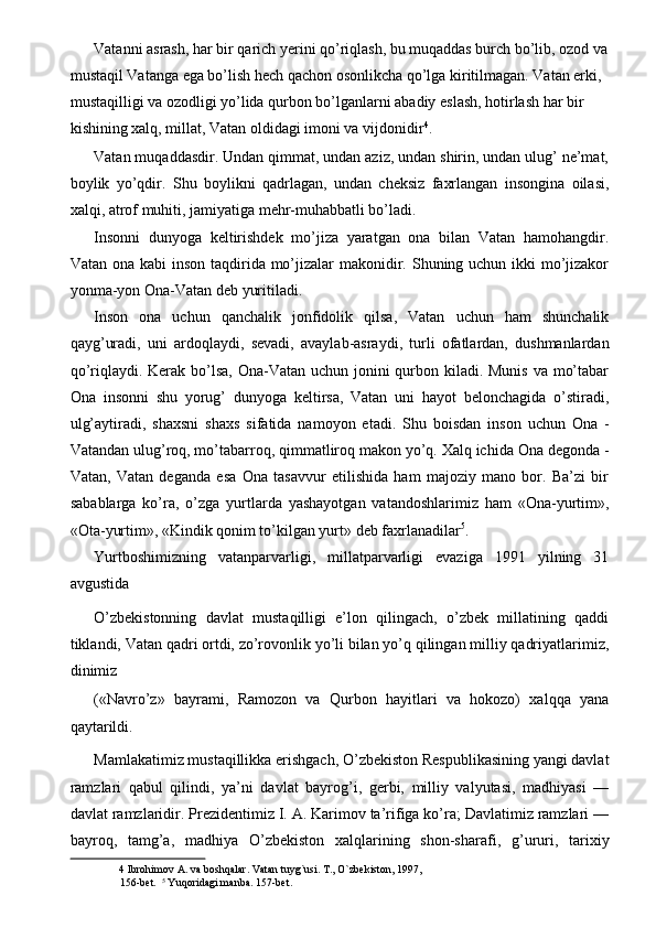 Vatanni asrash, har bir qarich yerini qo’riqlash, bu muqaddas burch bo’lib, ozod va
mustaqil Vatanga ega bo’lish hech qachon osonlikcha qo’lga kiritilmagan. Vatan erki, 
mustaqilligi va ozodligi yo’lida qurbon bo’lganlarni abadiy eslash, hotirlash har bir 
kishining xalq, millat, Vatan oldidagi imoni va vijdonidir 4
. 
Vatan muqaddasdir. Undan qimmat, undan aziz, undan shirin, undan ulug’ ne’mat,
boylik   yo’qdir.   Shu   boylikni   qadrlagan,   undan   cheksiz   faxrlangan   insongina   oilasi,
xalqi, atrof muhiti, jamiyatiga mehr-muhabbatli bo’ladi. 
Insonni   dunyoga   keltirishdek   mo’jiza   yaratgan   ona   bilan   Vatan   hamohangdir.
Vatan ona kabi  inson taqdirida mo’jizalar  makonidir. Shuning uchun ikki mo’jizakor
yonma-yon Ona-Vatan deb yuritiladi. 
Inson   ona   uchun   qanchalik   jonfidolik   qilsa,   Vatan   uchun   ham   shunchalik
qayg’uradi,   uni   ardoqlaydi,   sevadi,   avaylab-asraydi,   turli   ofatlardan,   dushmanlardan
qo’riqlaydi. Kerak bo’lsa,  Ona-Vatan uchun jonini qurbon kiladi. Munis va mo’tabar
Ona   insonni   shu   yorug’   dunyoga   keltirsa,   Vatan   uni   hayot   belonchagida   o’stiradi,
ulg’aytiradi,   shaxsni   shaxs   sifatida   namoyon   etadi.   Shu   boisdan   inson   uchun   Ona   -
Vatandan ulug’roq, mo’tabarroq, qimmatliroq makon yo’q. Xalq ichida Ona degonda -
Vatan,   Vatan   deganda   esa   Ona   tasavvur   etilishida   ham   majoziy   mano   bor.   Ba’zi   bir
sabablarga   ko’ra,   o’zga   yurtlarda   yashayotgan   vatandoshlarimiz   ham   «Ona-yurtim»,
«Ota-yurtim», «Kindik qonim to’kilgan yurt» deb faxrlanadilar 5
. 
Yurtboshimizning   vatanparvarligi,   millatparvarligi   evaziga   1991   yilning   31
avgustida 
O’zbekistonning   davlat   mustaqilligi   e’lon   qilingach,   o’zbek   millatining   qaddi
tiklandi, Vatan qadri ortdi, zo’rovonlik yo’li bilan yo’q qilingan milliy qadriyatlarimiz,
dinimiz 
(«Navro’z»   bayrami,   Ramozon   va   Qurbon   hayitlari   va   hokozo)   xalqqa   yana
qaytarildi. 
Mamlakatimiz mustaqillikka erishgach, O’zbekiston Respublikasining yangi davlat
ramzlari   qabul   qilindi,   ya’ni   davlat   bayrog’i,   gerbi,   milliy   valyutasi,   madhiyasi   —
davlat ramzlaridir. Prezidentimiz I. A. Karimov ta’rifiga ko’ra; Davlatimiz ramzlari —
bayroq,   tamg’a,   madhiya   O’zbekiston   xalqlarining   shon-sharafi,   g’ururi,   tarixiy
4  Ibrohimov A. va boshqalar. Vatan tuyg`usi. T., O`zbekiston, 1997, 
156-bet.   5
 Yuqoridagi manba. 157-bet.  