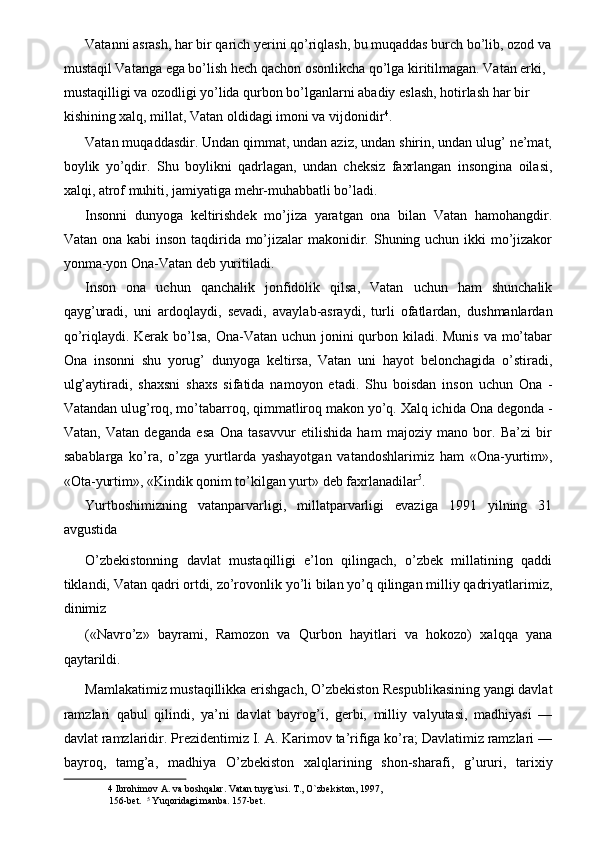 Vatanni asrash, har bir qarich yerini qo’riqlash, bu muqaddas burch bo’lib, ozod va
mustaqil Vatanga ega bo’lish hech qachon osonlikcha qo’lga kiritilmagan. Vatan erki, 
mustaqilligi va ozodligi yo’lida qurbon bo’lganlarni abadiy eslash, hotirlash har bir 
kishining xalq, millat, Vatan oldidagi imoni va vijdonidir 4
. 
Vatan muqaddasdir. Undan qimmat, undan aziz, undan shirin, undan ulug’ ne’mat,
boylik   yo’qdir.   Shu   boylikni   qadrlagan,   undan   cheksiz   faxrlangan   insongina   oilasi,
xalqi, atrof muhiti, jamiyatiga mehr-muhabbatli bo’ladi. 
Insonni   dunyoga   keltirishdek   mo’jiza   yaratgan   ona   bilan   Vatan   hamohangdir.
Vatan ona kabi  inson taqdirida mo’jizalar  makonidir. Shuning uchun ikki mo’jizakor
yonma-yon Ona-Vatan deb yuritiladi. 
Inson   ona   uchun   qanchalik   jonfidolik   qilsa,   Vatan   uchun   ham   shunchalik
qayg’uradi,   uni   ardoqlaydi,   sevadi,   avaylab-asraydi,   turli   ofatlardan,   dushmanlardan
qo’riqlaydi. Kerak bo’lsa,  Ona-Vatan uchun jonini qurbon kiladi. Munis va mo’tabar
Ona   insonni   shu   yorug’   dunyoga   keltirsa,   Vatan   uni   hayot   belonchagida   o’stiradi,
ulg’aytiradi,   shaxsni   shaxs   sifatida   namoyon   etadi.   Shu   boisdan   inson   uchun   Ona   -
Vatandan ulug’roq, mo’tabarroq, qimmatliroq makon yo’q. Xalq ichida Ona degonda -
Vatan,   Vatan   deganda   esa   Ona   tasavvur   etilishida   ham   majoziy   mano   bor.   Ba’zi   bir
sabablarga   ko’ra,   o’zga   yurtlarda   yashayotgan   vatandoshlarimiz   ham   «Ona-yurtim»,
«Ota-yurtim», «Kindik qonim to’kilgan yurt» deb faxrlanadilar 5
. 
Yurtboshimizning   vatanparvarligi,   millatparvarligi   evaziga   1991   yilning   31
avgustida 
O’zbekistonning   davlat   mustaqilligi   e’lon   qilingach,   o’zbek   millatining   qaddi
tiklandi, Vatan qadri ortdi, zo’rovonlik yo’li bilan yo’q qilingan milliy qadriyatlarimiz,
dinimiz 
(«Navro’z»   bayrami,   Ramozon   va   Qurbon   hayitlari   va   hokozo)   xalqqa   yana
qaytarildi. 
Mamlakatimiz mustaqillikka erishgach, O’zbekiston Respublikasining yangi davlat
ramzlari   qabul   qilindi,   ya’ni   davlat   bayrog’i,   gerbi,   milliy   valyutasi,   madhiyasi   —
davlat ramzlaridir. Prezidentimiz I. A. Karimov ta’rifiga ko’ra; Davlatimiz ramzlari —
bayroq,   tamg’a,   madhiya   O’zbekiston   xalqlarining   shon-sharafi,   g’ururi,   tarixiy
4  Ibrohimov A. va boshqalar. Vatan tuyg`usi. T., O`zbekiston, 1997, 
156-bet.   5
 Yuqoridagi manba. 157-bet.