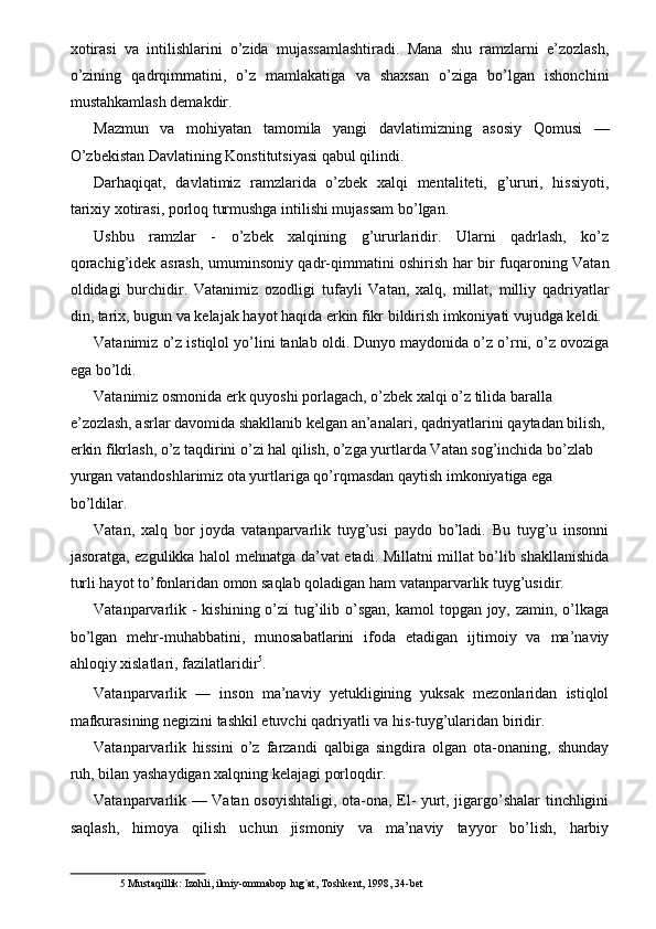 xotirasi   va   intilishlarini   o’zida   mujassamlashtiradi.   Mana   shu   ramzlarni   e’zozlash,
o’zining   qadrqimmatini,   o’z   mamlakatiga   va   shaxsan   o’ziga   bo’lgan   ishonchini
mustahkamlash demakdir. 
Mazmun   va   mohiyatan   tamomila   yangi   davlatimizning   asosiy   Qomusi   —
O’zbekistan Davlatining Konstitutsiyasi qabul qilindi. 
Darhaqiqat,   davlatimiz   ramzlarida   o’zbek   xalqi   mentaliteti,   g’ururi,   hissiyoti,
tarixiy xotirasi, porloq turmushga intilishi mujassam bo’lgan. 
Ushbu   ramzlar   -   o’zbek   xalqining   g’ururlaridir.   Ularni   qadrlash,   ko’z
qorachig’idek asrash, umuminsoniy qadr-qimmatini oshirish har bir fuqaroning Vatan
oldidagi   burchidir.   Vatanimiz   ozodligi   tufayli   Vatan,   xalq,   millat,   milliy   qadriyatlar
din, tarix, bugun va kelajak hayot haqida erkin fikr bildirish imkoniyati vujudga keldi. 
Vatanimiz o’z istiqlol yo’lini tanlab oldi. Dunyo maydonida o’z o’rni, o’z ovoziga
ega bo’ldi. 
Vatanimiz osmonida erk quyoshi porlagach, o’zbek xalqi o’z tilida baralla 
e’zozlash, asrlar davomida shakllanib kelgan an’analari, qadriyatlarini qaytadan bilish, 
erkin fikrlash, o’z taqdirini o’zi hal qilish, o’zga yurtlarda Vatan sog’inchida bo’zlab 
yurgan vatandoshlarimiz ota yurtlariga qo’rqmasdan qaytish imkoniyatiga ega 
bo’ldilar. 
Vatan,   xalq   bor   joyda   vatanparvarlik   tuyg’usi   paydo   bo’ladi.   Bu   tuyg’u   insonni
jasoratga, ezgulikka halol mehnatga da’vat etadi. Millatni millat bo’lib shakllanishida
turli hayot to’fonlaridan omon saqlab qoladigan ham vatanparvarlik tuyg’usidir. 
Vatanparvarlik -  kishining o’zi  tug’ilib o’sgan, kamol  topgan  joy, zamin,  o’lkaga
bo’lgan   mehr-muhabbatini,   munosabatlarini   ifoda   etadigan   ijtimoiy   va   ma’naviy
ahloqiy xislatlari, fazilatlaridir 5
. 
Vatanparvarlik   —   inson   ma’naviy   yetukligining   yuksak   mezonlaridan   istiqlol
mafkurasining negizini tashkil etuvchi qadriyatli va his-tuyg’ularidan biridir. 
Vatanparvarlik   hissini   o’z   farzandi   qalbiga   singdira   olgan   ota-onaning,   shunday
ruh, bilan yashaydigan xalqning kelajagi porloqdir. 
Vatanparvarlik — Vatan osoyishtaligi, ota-ona, El- yurt, jigargo’shalar tinchligini
saqlash,   himoya   qilish   uchun   jismoniy   va   ma’naviy   tayyor   bo’lish,   harbiy
5  Mustaqillik: Izohli, ilmiy-ommabop lug`at, Toshkent, 1998, 34-bet   