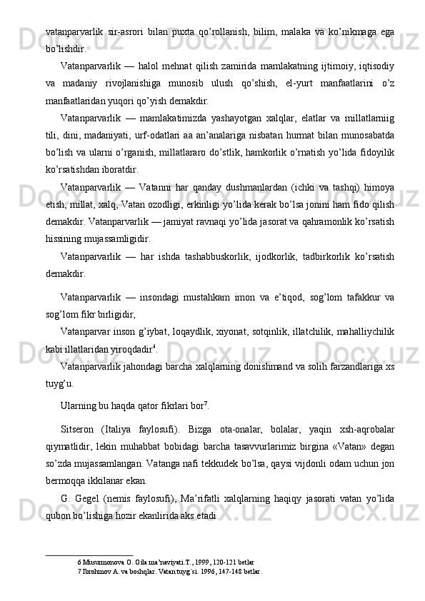 vatanparvarlik   sir-asrori   bilan   puxta   qo’rollanish,   bilim,   malaka   va   ko’nikmaga   ega
bo’lishdir. 
Vatanparvarlik   —   halol   mehnat   qilish   zamirida   mamlakatning   ijtimoiy,   iqtisodiy
va   madaniy   rivojlanishiga   munosib   ulush   qo’shish,   el-yurt   manfaatlarini   o’z
manfaatlaridan yuqori qo’yish demakdir. 
Vatanparvarlik   —   mamlakatimizda   yashayotgan   xalqlar,   elatlar   va   millatlarniig
tili,   dini,  madaniyati,   urf-odatlari   aa   an’analariga   nisbatan   hurmat   bilan   munosabatda
bo’lish va ularni o’rganish, millatlararo do’stlik, hamkorlik o’rnatish yo’lida fidoyilik
ko’rsatishdan iboratdir. 
Vatanparvarlik   —   Vatanni   har   qanday   dushmanlardan   (ichki   va   tashqi)   himoya
etish, millat, xalq, Vatan ozodligi, erkinligi yo’lida kerak bo’lsa jonini ham fido qilish
demakdir. Vatanparvarlik — jamiyat ravnaqi yo’lida jasorat va qahramonlik ko’rsatish
hissining mujassamligidir. 
Vatanparvarlik   —   har   ishda   tashabbuskorlik,   ijodkorlik,   tadbirkorlik   ko’rsatish
demakdir. 
Vatanparvarlik   —   insondagi   mustahkam   imon   va   e’tiqod,   sog’lom   tafakkur   va
sog’lom fikr birligidir, 
Vatanparvar inson g’iybat, loqaydlik, xiyonat, sotqinlik, illatchilik, mahalliychilik
kabi illatlaridan yiroqdadir 6
. 
Vatanparvarlik jahondagi barcha xalqlarning donishmand va solih farzandlariga xs
tuyg’u. 
Ularning bu haqda qator fikrlari bor 7
. 
Sitseron   (Italiya   faylosufi).   Bizga   ota-onalar,   bolalar,   yaqin   xsh-aqrobalar
qiymatlidir,   lekin   muhabbat   bobidagi   barcha   tasavvurlarimiz   birgina   «Vatan»   degan
so’zda mujassamlangan. Vatanga nafi tekkudek bo’lsa, qaysi vijdonli odam uchun jon
bermoqqa ikkilanar ekan. 
G.   Gegel   (nemis   faylosufi),   Ma’rifatli   xalqlarning   haqiqy   jasorati   vatan   yo’lida
qubon bo’lishiga hozir ekanlirida aks etadi. 
6  Musurmonova O. Oila ma’naviyati.T., 1999, 120-121 betlar 
7  Ibrohmov A. va boshqlar. Vatan tuyg`si. 1996, 147-148 betlar.  