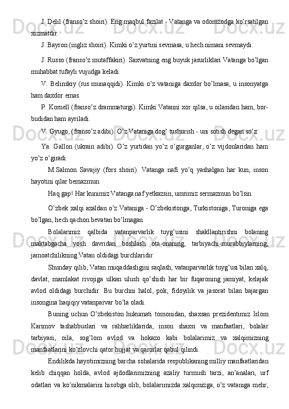 J. Delil (franso’z shoiri). Eng maqbul fazilat - Vatanga va odomzodga ko’rsatilgan
xizmatdir. 
J. Bayron (ingliz shoiri). Kimki o’z yurtini sevmasa, u hech nimani sevmaydi. 
J. Russo (franso’z mutaffakiri). Saxvatning eng buyuk jasurliklari Vatanga bo’lgan
muhabbat tufayli vujudga keladi. 
V. Belinskiy (rus munaqqidi). Kimki o’z vataniga daxdor bo’lmasa, u insonyatga
ham daxdor emas. 
P. Kornell (franso’z drammaturgi). Kimki Vatanni xor qilsa, u oilasidan ham, bor-
budidan ham ayriladi. 
V. Gyugo, (franso’z adibi). O’z Vataniga dog’ tushurish - uni sotish degan so’z. 
Ya.   Gallon   (ukrain   adibi).   O’z   yurtidan   yo’z   o’gurganlar,   o’z   vijdonlaridan   ham
yo’z o’giradi. 
M.Salmon   Savajiy   (fors   shoiri).   Vatanga   nafi   yo’q   yashalgan   har   kun,   inson
hayotini qilar bemazmun. 
Haq gap! Har kunimiz Vatanga naf yetkazsin, umrimiz sermazmun bo’lsin. 
O’zbek xalqi azaldan o’z Vataniga - O’zbekistonga, Turkistoniga, Turoniga ega
bo’lgan, hech qachon bevatan bo’lmagan. 
Bolalarimiz   qalbida   vatanparvarlik   tuyg’usini   shakllantirishni   bolaning
maktabgacha   yosh   davridan   boshlash   ota-onaning,   tarbiyachi-murabbiylarning,
jamoatchilikning Vatan oldidagi burchlaridir. 
Shunday qilib, Vatan muqaddasligini saqlash, vatanparvarlik tuyg’usi bilan xalq,
davlat,   mamlakat   rivojiga   ulkan   ulush   qo’shish   har   bir   fuqaroning   jamiyat,   kelajak
avlod   oldidagi   burchidir.   Bu   burchni   halol,   pok,   fidoyilik   va   jasorat   bilan   bajargan
insongina haqiqiy vatanparvar bo’la oladi. 
Buning   uchun   O’zbekiston   hukumati   tomonidan,   shaxsan   prezidentimiz   Islom
Karimov   tashabbuslari   va   rahbarliklarida,   inson   shaxsi   va   manfaatlari,   bolalar
tarbiyasi,   oila,   sog’lom   avlod   va   hokazo   kabi   bolalarimiz   va   xalqimizning
manfaatlarini ko’zlovchi qator hujjat va qarorlar qabul qilindi. 
Endilikda hayotimizning barcha sohalarida respublikaning milliy manfaatlaridan
kelib   chiqqan   holda,   avlod   ajdodlarimizning   azaliy   turmush   tarzi,   an’analari,   urf
odatlari va ko’nikmalarini hisobga olib, bolalarimizda xalqimizga, o’z vataniga mehr, 