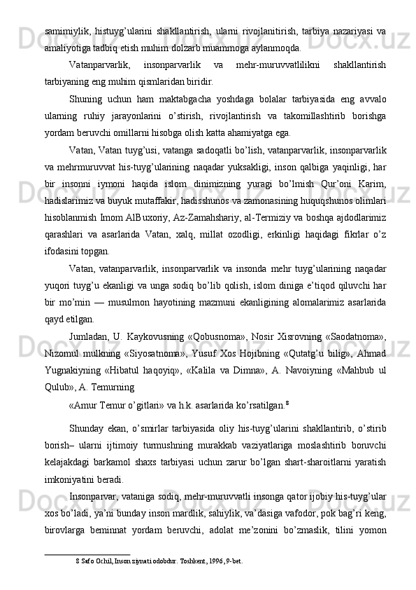 samimiylik,   histuyg’ularini   shakllantirish,   ularni   rivojlanitirish,   tarbiya   nazariyasi   va
amaliyotiga tadbiq etish muhim dolzarb muammoga aylanmoqda. 
Vatanparvarlik,   insonparvarlik   va   mehr-muruvvatlilikni   shakllantirish
tarbiyaning eng muhim qismlaridan biridir. 
Shuning   uchun   ham   maktabgacha   yoshdaga   bolalar   tarbiyasida   eng   avvalo
ularning   ruhiy   jarayonlarini   o’stirish,   rivojlantirish   va   takomillashtirib   borishga
yordam beruvchi omillarni hisobga olish katta ahamiyatga ega. 
Vatan, Vatan tuyg’usi, vatanga sadoqatli bo’lish, vatanparvarlik, insonparvarlik
va   mehrmuruvvat   his-tuyg’ularining   naqadar   yuksakligi,   inson   qalbiga   yaqinligi,   har
bir   insonni   iymoni   haqida   islom   dinimizning   yuragi   bo’lmish   Qur’oni   Karim,
hadislarimiz va buyuk mutaffakir, hadisshunos va zamonasining huquqshunos olimlari
hisoblanmish Imom AlBuxoriy, Az-Zamahshariy, al-Termiziy va boshqa ajdodlarimiz
qarashlari   va   asarlarida   Vatan,   xalq,   millat   ozodligi,   erkinligi   haqidagi   fikrlar   o’z
ifodasini topgan. 
Vatan,   vatanparvarlik,   insonparvarlik   va   insonda   mehr   tuyg’ularining   naqadar
yuqori   tuyg’u  ekanligi  va  unga  sodiq  bo’lib  qolish,  islom  diniga  e’tiqod  qiluvchi  har
bir   mo’min   —   musulmon   hayotining   mazmuni   ekanligining   alomalarimiz   asarlarida
qayd etilgan. 
Jumladan,   U.   Kaykovusning   «Qobusnoma»,   Nosir   Xisrovning   «Saodatnoma»,
Nizomul   mulkning   «Siyosatnoma»,   Yusuf   Xos   Hojibning   «Qutatg’u   bilig»,   Ahmad
Yugnakiyning   «Hibatul   haqoyiq»,   «Kalila   va   Dimna»,   A.   Navoiyning   «Mahbub   ul
Qulub», A. Temurning 
«Amur Temur o’gitlari» va h.k. asarlarida ko’rsatilgan. 8
 
Shunday   ekan,   o’smirlar   tarbiyasida   oliy   his-tuyg’ularini   shakllantirib,   o’stirib
borish–   ularni   ijtimoiy   turmushning   murakkab   vaziyatlariga   moslashtirib   boruvchi
kelajakdagi   barkamol   shaxs   tarbiyasi   uchun   zarur   bo’lgan   shart-sharoitlarni   yaratish
imkoniyatini beradi. 
Insonparvar, vataniga sodiq, mehr-muruvvatli insonga qator ijobiy his-tuyg’ular
xos bo’ladi, ya’ni bunday inson mardlik, sahiylik, va’dasiga vafodor, pok bag’ri keng,
birovlarga   beminnat   yordam   beruvchi,   adolat   me’zonini   bo’zmaslik,   tilini   yomon
8  Safo Ochil, Inson ziynati odobdur. Toshkent, 1996, 9-bet.  